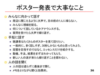 ポスター発表で大事なこと
 みんなに向かって話す
 周辺に聞こえるように大声で。目の前の1人に喋らない。
 みんなに視線を配る。
 何について話しているかアナウンスする。
 質問を受けたら大声で繰り返す。
 手短に話す
 聴講者はたくさんのポスターを見て回りたい。
 一般的に、多く話しすぎ。30秒しかないものと思ってみよう。
 完璧を目指すのではなく、エッセンスだけを紹介する。
 動機、手法、結果をまずはわかってもらう。
 新しい人の波が来たら繰り返すことを厭わない。
 人の話を聞く
 人の話は遮らずに最後まで聞く。
 メモをとりながら聞くと効果的。 36
 