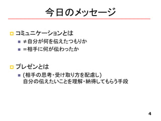 今日のメッセージ
 コミュニケーションとは
 ≠自分が何を伝えたつもりか
 =相手に何が伝わったか
 プレゼンとは
 (相手の思考・受け取り方を配慮し)
自分の伝えたいことを理解・納得してもらう手段
4
 