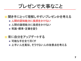 プレゼンで大事なこと
 聞き手にとって理解しやすいプレゼンかを考える
 人間の認知能力に負担をかけない
 人間の論理能力に負担をかけない
 常識・標準・定番を疑う
 常に自分をアップデートする
 可能な手を全て尽くす
 上手い人を真似、そうでない人の改善点を考える
7
 
