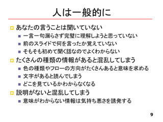人は一般的に
 あなたの言うことは聞いていない
 一言一句漏らさず完璧に理解しようと思っていない
 前のスライドで何を言ったか覚えていない
 そもそも初めて聞く話なのでよくわからない
 たくさんの種類の情報があると混乱してしまう
 色の種類やフローの方向がたくさんあると意味を求める
 文字があると読んでしまう
 どこを見ているかわからなくなる
 説明がないと混乱してしまう
 意味がわからない情報は気持ち悪さを誘発する
9
 