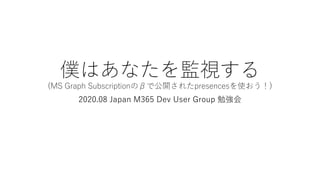僕はあなたを監視する
(MS Graph Subscriptionのβで公開されたpresencesを使おう！)
2020.08 Japan M365 Dev User Group 勉強会
 