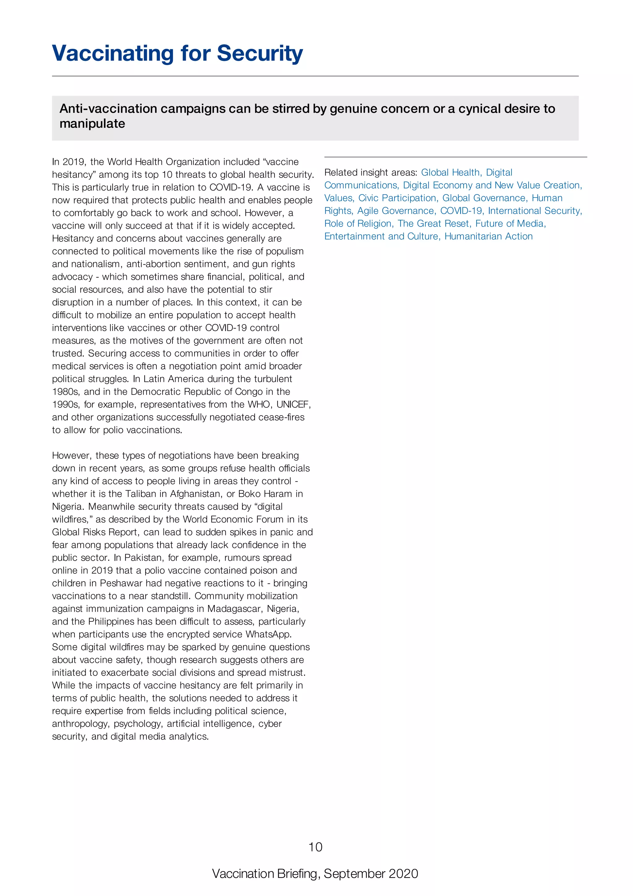 Vaccinating for Security
Anti-vaccination campaigns can be stirred by genuine concern or a cynical desire to
manipulate
In 2019, the World Health Organization included “vaccine
hesitancy” among its top 10 threats to global health security.
This is particularly true in relation to COVID-19. A vaccine is
now required that protects public health and enables people
to comfortably go back to work and school. However, a
vaccine will only succeed at that if it is widely accepted.
Hesitancy and concerns about vaccines generally are
connected to political movements like the rise of populism
and nationalism, anti-abortion sentiment, and gun rights
advocacy - which sometimes share financial, political, and
social resources, and also have the potential to stir
disruption in a number of places. In this context, it can be
difficult to mobilize an entire population to accept health
interventions like vaccines or other COVID-19 control
measures, as the motives of the government are often not
trusted. Securing access to communities in order to offer
medical services is often a negotiation point amid broader
political struggles. In Latin America during the turbulent
1980s, and in the Democratic Republic of Congo in the
1990s, for example, representatives from the WHO, UNICEF,
and other organizations successfully negotiated cease-fires
to allow for polio vaccinations.
However, these types of negotiations have been breaking
down in recent years, as some groups refuse health officials
any kind of access to people living in areas they control -
whether it is the Taliban in Afghanistan, or Boko Haram in
Nigeria. Meanwhile security threats caused by “digital
wildfires,” as described by the World Economic Forum in its
Global Risks Report, can lead to sudden spikes in panic and
fear among populations that already lack confidence in the
public sector. In Pakistan, for example, rumours spread
online in 2019 that a polio vaccine contained poison and
children in Peshawar had negative reactions to it - bringing
vaccinations to a near standstill. Community mobilization
against immunization campaigns in Madagascar, Nigeria,
and the Philippines has been difficult to assess, particularly
when participants use the encrypted service WhatsApp.
Some digital wildfires may be sparked by genuine questions
about vaccine safety, though research suggests others are
initiated to exacerbate social divisions and spread mistrust.
While the impacts of vaccine hesitancy are felt primarily in
terms of public health, the solutions needed to address it
require expertise from fields including political science,
anthropology, psychology, artificial intelligence, cyber
security, and digital media analytics.
Related insight areas: Global Health, Digital
Communications, Digital Economy and New Value Creation,
Values, Civic Participation, Global Governance, Human
Rights, Agile Governance, COVID-19, International Security,
Role of Religion, The Great Reset, Future of Media,
Entertainment and Culture, Humanitarian Action
10
Vaccination Briefing, September 2020
 