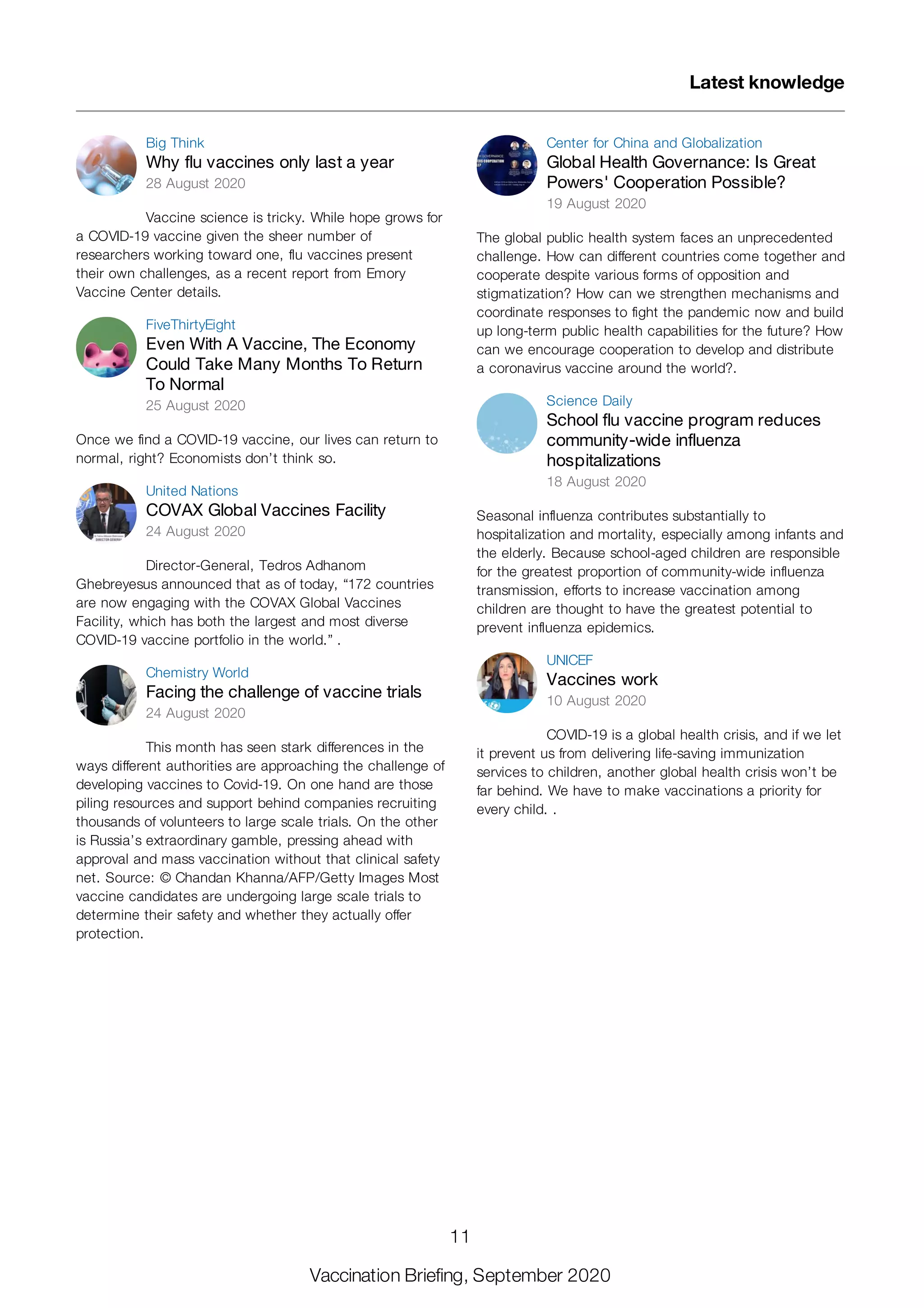 Big Think
Why flu vaccines only last a year
28 August 2020
Vaccine science is tricky. While hope grows for
a COVID-19 vaccine given the sheer number of
researchers working toward one, flu vaccines present
their own challenges, as a recent report from Emory
Vaccine Center details.
FiveThirtyEight
Even With A Vaccine, The Economy
Could Take Many Months To Return
To Normal
25 August 2020
Once we find a COVID-19 vaccine, our lives can return to
normal, right? Economists don’t think so.
United Nations
COVAX Global Vaccines Facility
24 August 2020
Director-General, Tedros Adhanom
Ghebreyesus announced that as of today, “172 countries
are now engaging with the COVAX Global Vaccines
Facility, which has both the largest and most diverse
COVID-19 vaccine portfolio in the world.” .
Chemistry World
Facing the challenge of vaccine trials
24 August 2020
This month has seen stark differences in the
ways different authorities are approaching the challenge of
developing vaccines to Covid-19. On one hand are those
piling resources and support behind companies recruiting
thousands of volunteers to large scale trials. On the other
is Russia’s extraordinary gamble, pressing ahead with
approval and mass vaccination without that clinical safety
net. Source: © Chandan Khanna/AFP/Getty Images Most
vaccine candidates are undergoing large scale trials to
determine their safety and whether they actually offer
protection.
Center for China and Globalization
Global Health Governance: Is Great
Powers' Cooperation Possible?
19 August 2020
The global public health system faces an unprecedented
challenge. How can different countries come together and
cooperate despite various forms of opposition and
stigmatization? How can we strengthen mechanisms and
coordinate responses to fight the pandemic now and build
up long-term public health capabilities for the future? How
can we encourage cooperation to develop and distribute
a coronavirus vaccine around the world?.
Science Daily
School flu vaccine program reduces
community-wide influenza
hospitalizations
18 August 2020
Seasonal influenza contributes substantially to
hospitalization and mortality, especially among infants and
the elderly. Because school-aged children are responsible
for the greatest proportion of community-wide influenza
transmission, efforts to increase vaccination among
children are thought to have the greatest potential to
prevent influenza epidemics.
UNICEF
Vaccines work
10 August 2020
COVID-19 is a global health crisis, and if we let
it prevent us from delivering life-saving immunization
services to children, another global health crisis won’t be
far behind. We have to make vaccinations a priority for
every child. .
Latest knowledge
11
Vaccination Briefing, September 2020
 