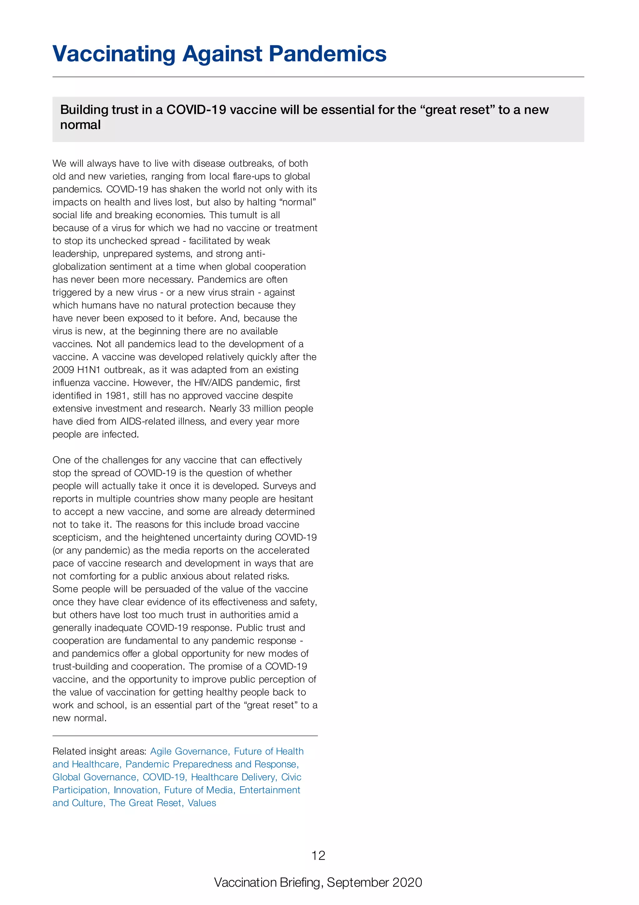Vaccinating Against Pandemics
Building trust in a COVID-19 vaccine will be essential for the “great reset” to a new
normal
We will always have to live with disease outbreaks, of both
old and new varieties, ranging from local flare-ups to global
pandemics. COVID-19 has shaken the world not only with its
impacts on health and lives lost, but also by halting “normal”
social life and breaking economies. This tumult is all
because of a virus for which we had no vaccine or treatment
to stop its unchecked spread - facilitated by weak
leadership, unprepared systems, and strong anti-
globalization sentiment at a time when global cooperation
has never been more necessary. Pandemics are often
triggered by a new virus - or a new virus strain - against
which humans have no natural protection because they
have never been exposed to it before. And, because the
virus is new, at the beginning there are no available
vaccines. Not all pandemics lead to the development of a
vaccine. A vaccine was developed relatively quickly after the
2009 H1N1 outbreak, as it was adapted from an existing
influenza vaccine. However, the HIV/AIDS pandemic, first
identified in 1981, still has no approved vaccine despite
extensive investment and research. Nearly 33 million people
have died from AIDS-related illness, and every year more
people are infected.
One of the challenges for any vaccine that can effectively
stop the spread of COVID-19 is the question of whether
people will actually take it once it is developed. Surveys and
reports in multiple countries show many people are hesitant
to accept a new vaccine, and some are already determined
not to take it. The reasons for this include broad vaccine
scepticism, and the heightened uncertainty during COVID-19
(or any pandemic) as the media reports on the accelerated
pace of vaccine research and development in ways that are
not comforting for a public anxious about related risks.
Some people will be persuaded of the value of the vaccine
once they have clear evidence of its effectiveness and safety,
but others have lost too much trust in authorities amid a
generally inadequate COVID-19 response. Public trust and
cooperation are fundamental to any pandemic response -
and pandemics offer a global opportunity for new modes of
trust-building and cooperation. The promise of a COVID-19
vaccine, and the opportunity to improve public perception of
the value of vaccination for getting healthy people back to
work and school, is an essential part of the “great reset” to a
new normal.
Related insight areas: Agile Governance, Future of Health
and Healthcare, Pandemic Preparedness and Response,
Global Governance, COVID-19, Healthcare Delivery, Civic
Participation, Innovation, Future of Media, Entertainment
and Culture, The Great Reset, Values
12
Vaccination Briefing, September 2020
 