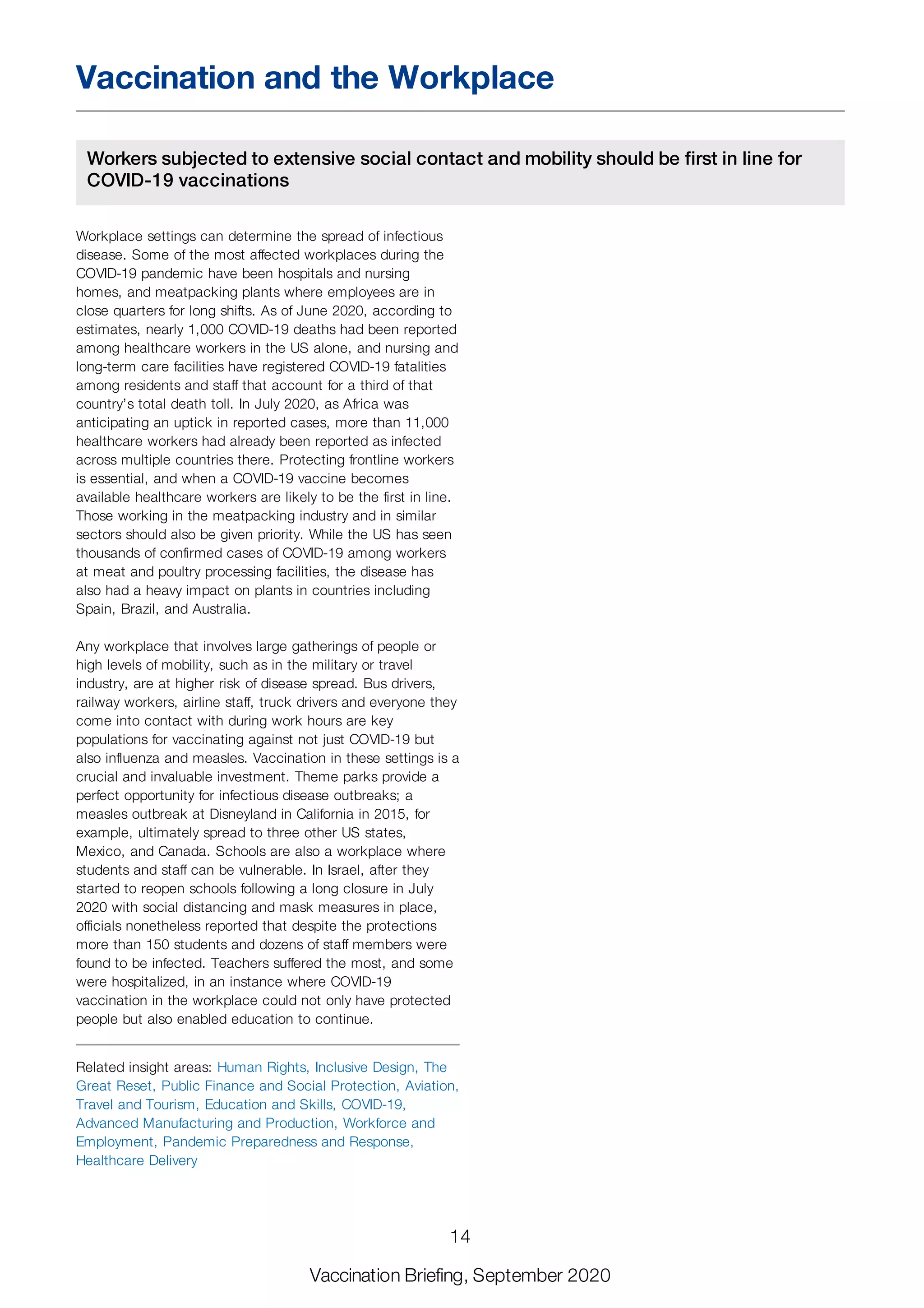 Vaccination and the Workplace
Workers subjected to extensive social contact and mobility should be first in line for
COVID-19 vaccinations
Workplace settings can determine the spread of infectious
disease. Some of the most affected workplaces during the
COVID-19 pandemic have been hospitals and nursing
homes, and meatpacking plants where employees are in
close quarters for long shifts. As of June 2020, according to
estimates, nearly 1,000 COVID-19 deaths had been reported
among healthcare workers in the US alone, and nursing and
long-term care facilities have registered COVID-19 fatalities
among residents and staff that account for a third of that
country’s total death toll. In July 2020, as Africa was
anticipating an uptick in reported cases, more than 11,000
healthcare workers had already been reported as infected
across multiple countries there. Protecting frontline workers
is essential, and when a COVID-19 vaccine becomes
available healthcare workers are likely to be the first in line.
Those working in the meatpacking industry and in similar
sectors should also be given priority. While the US has seen
thousands of confirmed cases of COVID-19 among workers
at meat and poultry processing facilities, the disease has
also had a heavy impact on plants in countries including
Spain, Brazil, and Australia.
Any workplace that involves large gatherings of people or
high levels of mobility, such as in the military or travel
industry, are at higher risk of disease spread. Bus drivers,
railway workers, airline staff, truck drivers and everyone they
come into contact with during work hours are key
populations for vaccinating against not just COVID-19 but
also influenza and measles. Vaccination in these settings is a
crucial and invaluable investment. Theme parks provide a
perfect opportunity for infectious disease outbreaks; a
measles outbreak at Disneyland in California in 2015, for
example, ultimately spread to three other US states,
Mexico, and Canada. Schools are also a workplace where
students and staff can be vulnerable. In Israel, after they
started to reopen schools following a long closure in July
2020 with social distancing and mask measures in place,
officials nonetheless reported that despite the protections
more than 150 students and dozens of staff members were
found to be infected. Teachers suffered the most, and some
were hospitalized, in an instance where COVID-19
vaccination in the workplace could not only have protected
people but also enabled education to continue.
Related insight areas: Human Rights, Inclusive Design, The
Great Reset, Public Finance and Social Protection, Aviation,
Travel and Tourism, Education and Skills, COVID-19,
Advanced Manufacturing and Production, Workforce and
Employment, Pandemic Preparedness and Response,
Healthcare Delivery
14
Vaccination Briefing, September 2020
 