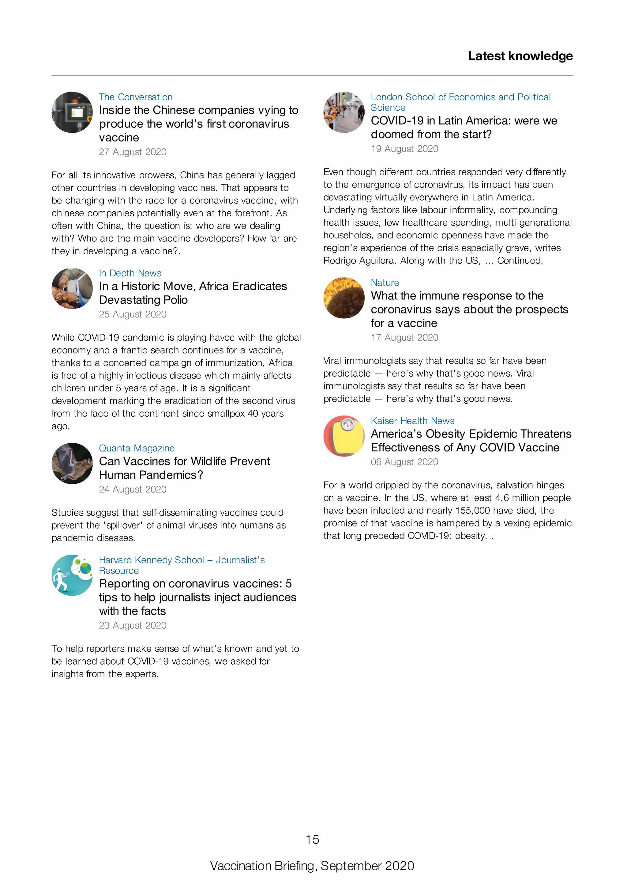 The Conversation
Inside the Chinese companies vying to
produce the world's first coronavirus
vaccine
27 August 2020
For all its innovative prowess, China has generally lagged
other countries in developing vaccines. That appears to
be changing with the race for a coronavirus vaccine, with
chinese companies potentially even at the forefront. As
often with China, the question is: who are we dealing
with? Who are the main vaccine developers? How far are
they in developing a vaccine?.
In Depth News
In a Historic Move, Africa Eradicates
Devastating Polio
25 August 2020
While COVID-19 pandemic is playing havoc with the global
economy and a frantic search continues for a vaccine,
thanks to a concerted campaign of immunization, Africa
is free of a highly infectious disease which mainly affects
children under 5 years of age. It is a significant
development marking the eradication of the second virus
from the face of the continent since smallpox 40 years
ago.
Quanta Magazine
Can Vaccines for Wildlife Prevent
Human Pandemics?
24 August 2020
Studies suggest that self-disseminating vaccines could
prevent the 'spillover' of animal viruses into humans as
pandemic diseases.
Harvard Kennedy School – Journalist’s
Resource
Reporting on coronavirus vaccines: 5
tips to help journalists inject audiences
with the facts
23 August 2020
To help reporters make sense of what’s known and yet to
be learned about COVID-19 vaccines, we asked for
insights from the experts.
London School of Economics and Political
Science
COVID-19 in Latin America: were we
doomed from the start?
19 August 2020
Even though different countries responded very differently
to the emergence of coronavirus, its impact has been
devastating virtually everywhere in Latin America.
Underlying factors like labour informality, compounding
health issues, low healthcare spending, multi-generational
households, and economic openness have made the
region’s experience of the crisis especially grave, writes
Rodrigo Aguilera. Along with the US, … Continued.
Nature
What the immune response to the
coronavirus says about the prospects
for a vaccine
17 August 2020
Viral immunologists say that results so far have been
predictable — here’s why that’s good news. Viral
immunologists say that results so far have been
predictable — here’s why that’s good news.
Kaiser Health News
America’s Obesity Epidemic Threatens
Effectiveness of Any COVID Vaccine
06 August 2020
For a world crippled by the coronavirus, salvation hinges
on a vaccine. In the US, where at least 4.6 million people
have been infected and nearly 155,000 have died, the
promise of that vaccine is hampered by a vexing epidemic
that long preceded COVID-19: obesity. .
Latest knowledge
15
Vaccination Briefing, September 2020
 