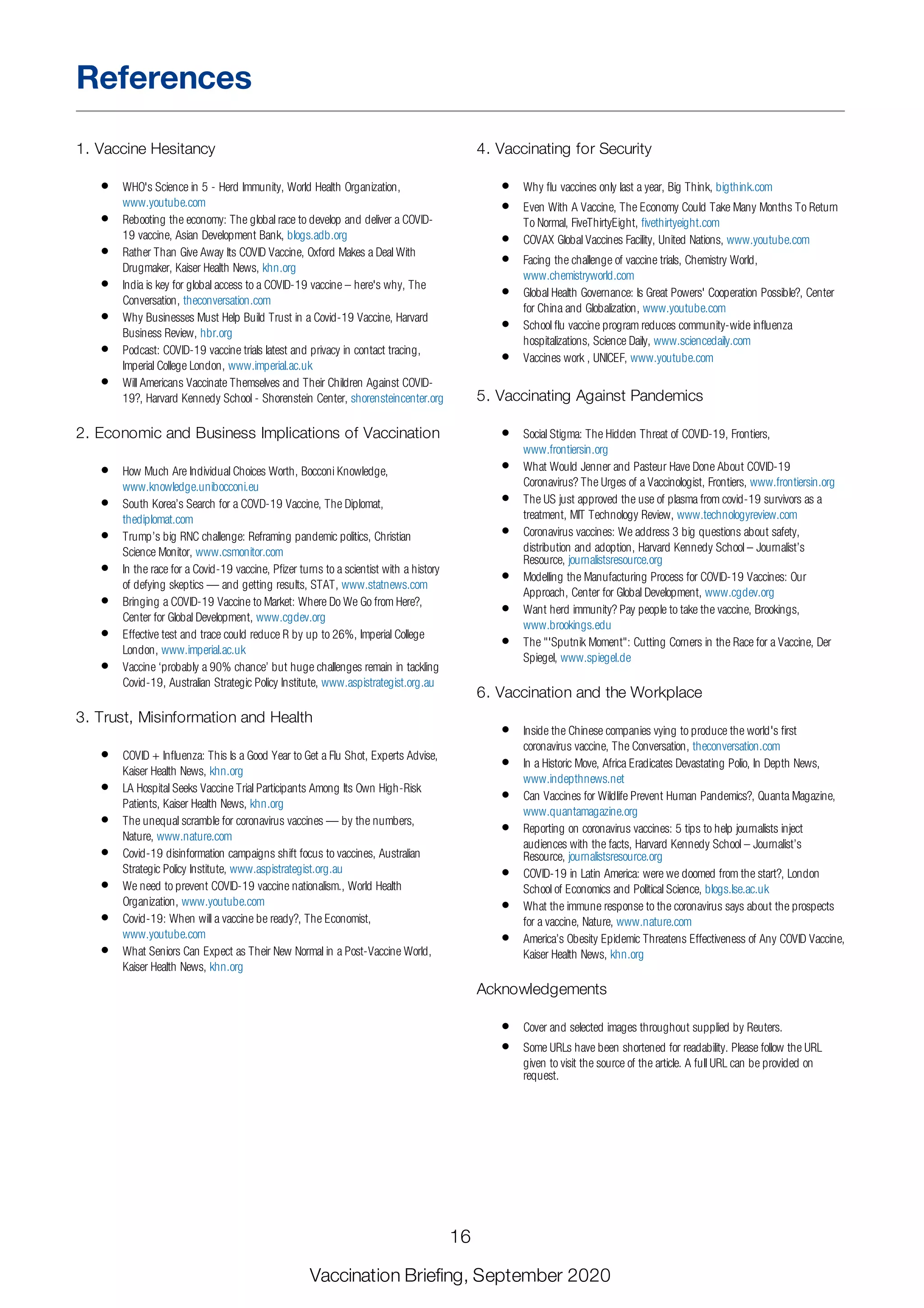 1. Vaccine Hesitancy
WHO's Science in 5 - Herd Immunity, World Health Organization,
www.youtube.com
Rebooting the economy: The global race to develop and deliver a COVID-
19 vaccine, Asian Development Bank, blogs.adb.org
Rather Than Give Away Its COVID Vaccine, Oxford Makes a Deal With
Drugmaker, Kaiser Health News, khn.org
India is key for global access to a COVID-19 vaccine – here's why, The
Conversation, theconversation.com
Why Businesses Must Help Build Trust in a Covid-19 Vaccine, Harvard
Business Review, hbr.org
Podcast: COVID-19 vaccine trials latest and privacy in contact tracing,
Imperial College London, www.imperial.ac.uk
Will Americans Vaccinate Themselves and Their Children Against COVID-
19?, Harvard Kennedy School - Shorenstein Center, shorensteincenter.org
2. Economic and Business Implications of Vaccination
How Much Are Individual Choices Worth, Bocconi Knowledge,
www.knowledge.unibocconi.eu
South Korea’s Search for a COVD-19 Vaccine, The Diplomat,
thediplomat.com
Trump’s big RNC challenge: Reframing pandemic politics, Christian
Science Monitor, www.csmonitor.com
In the race for a Covid-19 vaccine, Pfizer turns to a scientist with a history
of defying skeptics — and getting results, STAT, www.statnews.com
Bringing a COVID-19 Vaccine to Market: Where Do We Go from Here?,
Center for Global Development, www.cgdev.org
Effective test and trace could reduce R by up to 26%, Imperial College
London, www.imperial.ac.uk
Vaccine ‘probably a 90% chance’ but huge challenges remain in tackling
Covid-19, Australian Strategic Policy Institute, www.aspistrategist.org.au
3. Trust, Misinformation and Health
COVID + Influenza: This Is a Good Year to Get a Flu Shot, Experts Advise,
Kaiser Health News, khn.org
LA Hospital Seeks Vaccine Trial Participants Among Its Own High-Risk
Patients, Kaiser Health News, khn.org
The unequal scramble for coronavirus vaccines — by the numbers,
Nature, www.nature.com
Covid-19 disinformation campaigns shift focus to vaccines, Australian
Strategic Policy Institute, www.aspistrategist.org.au
We need to prevent COVID-19 vaccine nationalism., World Health
Organization, www.youtube.com
Covid-19: When will a vaccine be ready?, The Economist,
www.youtube.com
What Seniors Can Expect as Their New Normal in a Post-Vaccine World,
Kaiser Health News, khn.org
4. Vaccinating for Security
Why flu vaccines only last a year, Big Think, bigthink.com
Even With A Vaccine, The Economy Could Take Many Months To Return
To Normal, FiveThirtyEight, fivethirtyeight.com
COVAX Global Vaccines Facility, United Nations, www.youtube.com
Facing the challenge of vaccine trials, Chemistry World,
www.chemistryworld.com
Global Health Governance: Is Great Powers' Cooperation Possible?, Center
for China and Globalization, www.youtube.com
School flu vaccine program reduces community-wide influenza
hospitalizations, Science Daily, www.sciencedaily.com
Vaccines work , UNICEF, www.youtube.com
5. Vaccinating Against Pandemics
Social Stigma: The Hidden Threat of COVID-19, Frontiers,
www.frontiersin.org
What Would Jenner and Pasteur Have Done About COVID-19
Coronavirus? The Urges of a Vaccinologist, Frontiers, www.frontiersin.org
The US just approved the use of plasma from covid-19 survivors as a
treatment, MIT Technology Review, www.technologyreview.com
Coronavirus vaccines: We address 3 big questions about safety,
distribution and adoption, Harvard Kennedy School – Journalist’s
Resource, journalistsresource.org
Modelling the Manufacturing Process for COVID-19 Vaccines: Our
Approach, Center for Global Development, www.cgdev.org
Want herd immunity? Pay people to take the vaccine, Brookings,
www.brookings.edu
The "'Sputnik Moment": Cutting Corners in the Race for a Vaccine, Der
Spiegel, www.spiegel.de
6. Vaccination and the Workplace
Inside the Chinese companies vying to produce the world's first
coronavirus vaccine, The Conversation, theconversation.com
In a Historic Move, Africa Eradicates Devastating Polio, In Depth News,
www.indepthnews.net
Can Vaccines for Wildlife Prevent Human Pandemics?, Quanta Magazine,
www.quantamagazine.org
Reporting on coronavirus vaccines: 5 tips to help journalists inject
audiences with the facts, Harvard Kennedy School – Journalist’s
Resource, journalistsresource.org
COVID-19 in Latin America: were we doomed from the start?, London
School of Economics and Political Science, blogs.lse.ac.uk
What the immune response to the coronavirus says about the prospects
for a vaccine, Nature, www.nature.com
America’s Obesity Epidemic Threatens Effectiveness of Any COVID Vaccine,
Kaiser Health News, khn.org
Acknowledgements
Cover and selected images throughout supplied by Reuters.
Some URLs have been shortened for readability. Please follow the URL
given to visit the source of the article. A full URL can be provided on
request.
References
16
Vaccination Briefing, September 2020
 