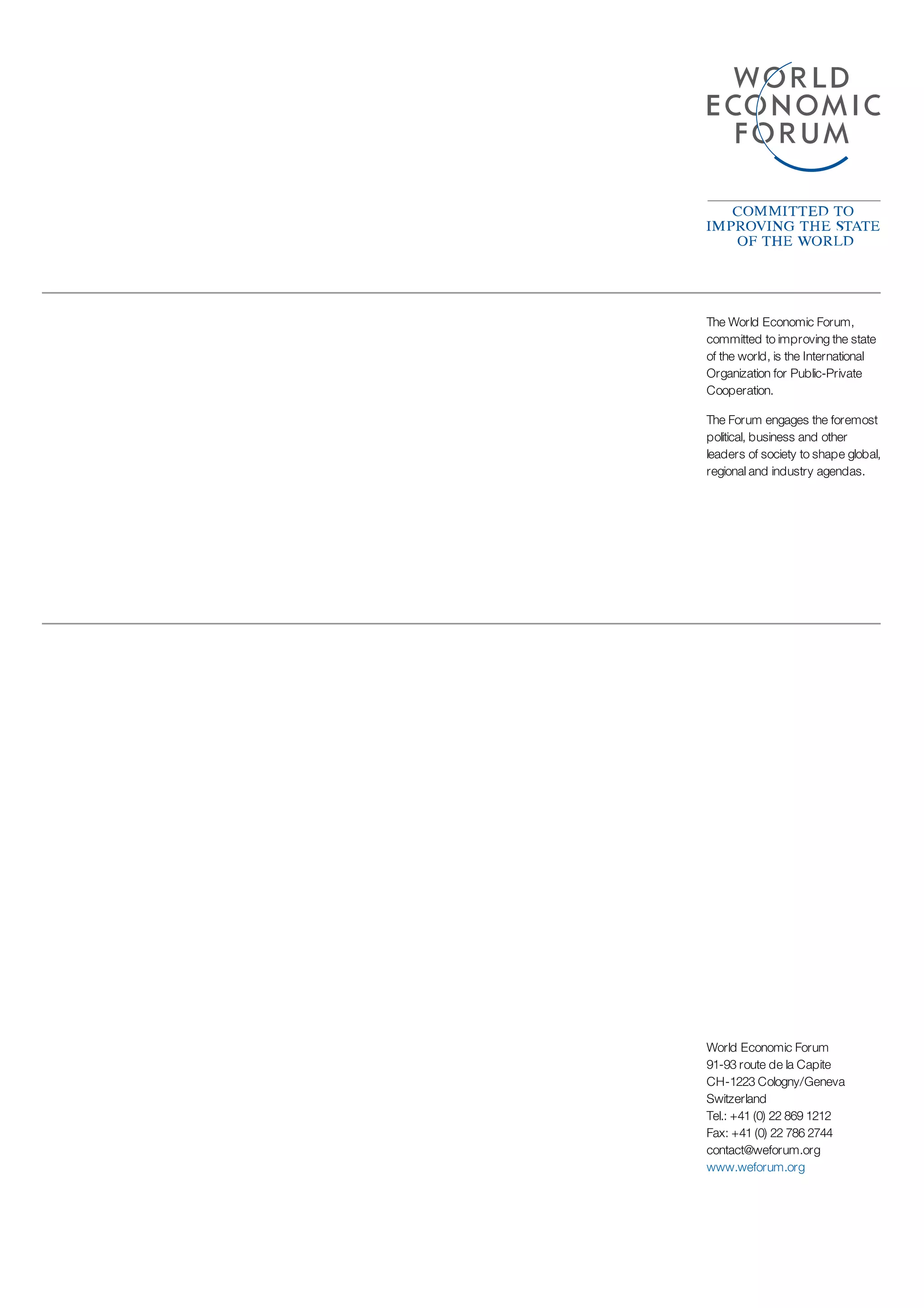 The World Economic Forum,
committed to improving the state
of the world, is the International
Organization for Public-Private
Cooperation.
The Forum engages the foremost
political, business and other
leaders of society to shape global,
regional and industry agendas.
World Economic Forum
91-93 route de la Capite
CH-1223 Cologny/Geneva
Switzerland
Tel.: +41 (0) 22 869 1212
Fax: +41 (0) 22 786 2744
contact@weforum.org
www.weforum.org
 