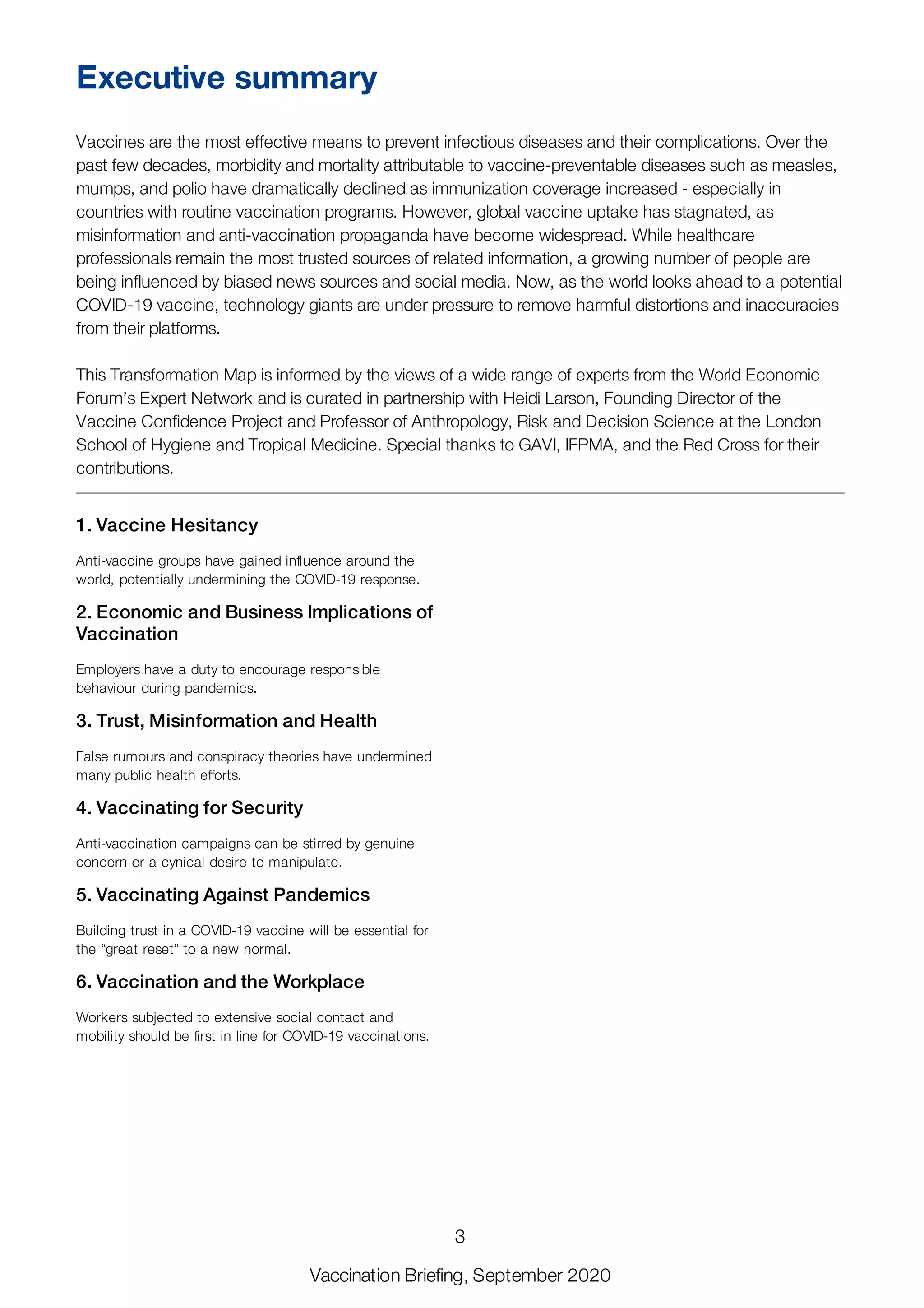 1. Vaccine Hesitancy
Anti-vaccine groups have gained influence around the
world, potentially undermining the COVID-19 response.
2. Economic and Business Implications of
Vaccination
Employers have a duty to encourage responsible
behaviour during pandemics.
3. Trust, Misinformation and Health
False rumours and conspiracy theories have undermined
many public health efforts.
4. Vaccinating for Security
Anti-vaccination campaigns can be stirred by genuine
concern or a cynical desire to manipulate.
5. Vaccinating Against Pandemics
Building trust in a COVID-19 vaccine will be essential for
the “great reset” to a new normal.
6. Vaccination and the Workplace
Workers subjected to extensive social contact and
mobility should be first in line for COVID-19 vaccinations.
Executive summary
Vaccines are the most effective means to prevent infectious diseases and their complications. Over the
past few decades, morbidity and mortality attributable to vaccine-preventable diseases such as measles,
mumps, and polio have dramatically declined as immunization coverage increased - especially in
countries with routine vaccination programs. However, global vaccine uptake has stagnated, as
misinformation and anti-vaccination propaganda have become widespread. While healthcare
professionals remain the most trusted sources of related information, a growing number of people are
being influenced by biased news sources and social media. Now, as the world looks ahead to a potential
COVID-19 vaccine, technology giants are under pressure to remove harmful distortions and inaccuracies
from their platforms.
This Transformation Map is informed by the views of a wide range of experts from the World Economic
Forum’s Expert Network and is curated in partnership with Heidi Larson, Founding Director of the
Vaccine Confidence Project and Professor of Anthropology, Risk and Decision Science at the London
School of Hygiene and Tropical Medicine. Special thanks to GAVI, IFPMA, and the Red Cross for their
contributions.
3
Vaccination Briefing, September 2020
 