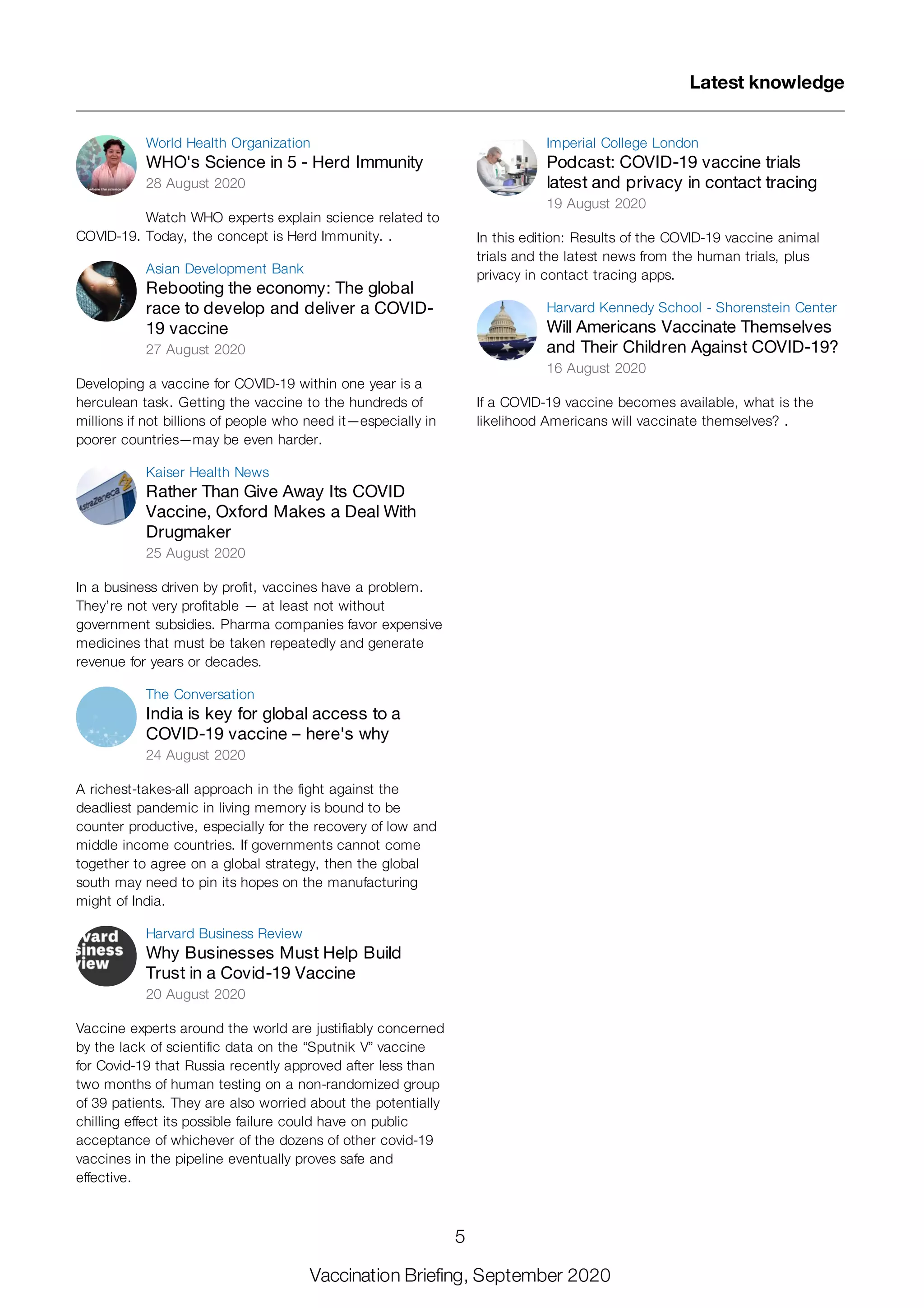 World Health Organization
WHO's Science in 5 - Herd Immunity
28 August 2020
Watch WHO experts explain science related to
COVID-19. Today, the concept is Herd Immunity. .
Asian Development Bank
Rebooting the economy: The global
race to develop and deliver a COVID-
19 vaccine
27 August 2020
Developing a vaccine for COVID-19 within one year is a
herculean task. Getting the vaccine to the hundreds of
millions if not billions of people who need it—especially in
poorer countries—may be even harder.
Kaiser Health News
Rather Than Give Away Its COVID
Vaccine, Oxford Makes a Deal With
Drugmaker
25 August 2020
In a business driven by profit, vaccines have a problem.
They’re not very profitable — at least not without
government subsidies. Pharma companies favor expensive
medicines that must be taken repeatedly and generate
revenue for years or decades.
The Conversation
India is key for global access to a
COVID-19 vaccine – here's why
24 August 2020
A richest-takes-all approach in the fight against the
deadliest pandemic in living memory is bound to be
counter productive, especially for the recovery of low and
middle income countries. If governments cannot come
together to agree on a global strategy, then the global
south may need to pin its hopes on the manufacturing
might of India.
Harvard Business Review
Why Businesses Must Help Build
Trust in a Covid-19 Vaccine
20 August 2020
Vaccine experts around the world are justifiably concerned
by the lack of scientific data on the “Sputnik V” vaccine
for Covid-19 that Russia recently approved after less than
two months of human testing on a non-randomized group
of 39 patients. They are also worried about the potentially
chilling effect its possible failure could have on public
acceptance of whichever of the dozens of other covid-19
vaccines in the pipeline eventually proves safe and
effective.
Imperial College London
Podcast: COVID-19 vaccine trials
latest and privacy in contact tracing
19 August 2020
In this edition: Results of the COVID-19 vaccine animal
trials and the latest news from the human trials, plus
privacy in contact tracing apps.
Harvard Kennedy School - Shorenstein Center
Will Americans Vaccinate Themselves
and Their Children Against COVID-19?
16 August 2020
If a COVID-19 vaccine becomes available, what is the
likelihood Americans will vaccinate themselves? .
Latest knowledge
5
Vaccination Briefing, September 2020
 