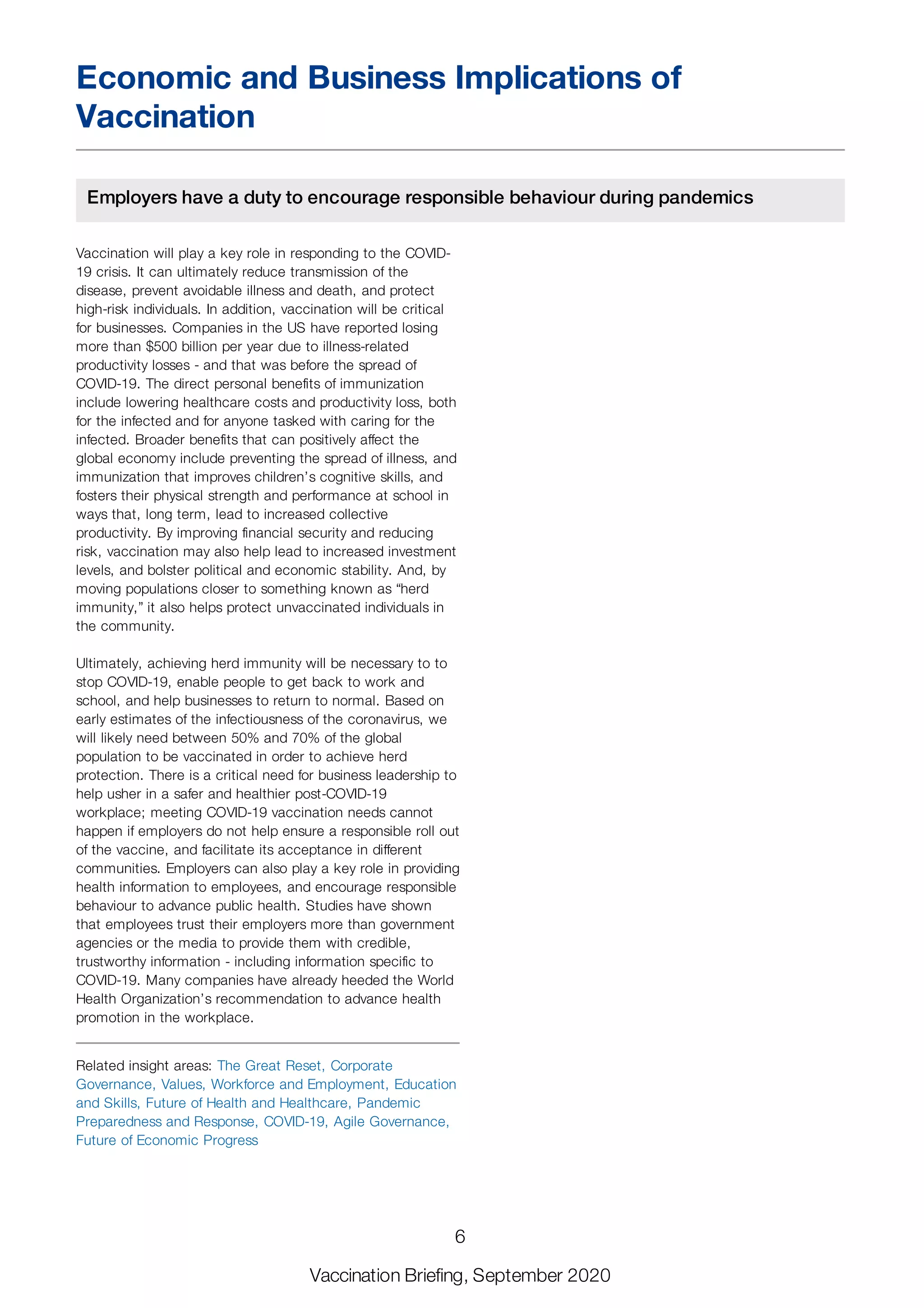 Economic and Business Implications of
Vaccination
Employers have a duty to encourage responsible behaviour during pandemics
Vaccination will play a key role in responding to the COVID-
19 crisis. It can ultimately reduce transmission of the
disease, prevent avoidable illness and death, and protect
high-risk individuals. In addition, vaccination will be critical
for businesses. Companies in the US have reported losing
more than $500 billion per year due to illness-related
productivity losses - and that was before the spread of
COVID-19. The direct personal benefits of immunization
include lowering healthcare costs and productivity loss, both
for the infected and for anyone tasked with caring for the
infected. Broader benefits that can positively affect the
global economy include preventing the spread of illness, and
immunization that improves children’s cognitive skills, and
fosters their physical strength and performance at school in
ways that, long term, lead to increased collective
productivity. By improving financial security and reducing
risk, vaccination may also help lead to increased investment
levels, and bolster political and economic stability. And, by
moving populations closer to something known as “herd
immunity,” it also helps protect unvaccinated individuals in
the community.
Ultimately, achieving herd immunity will be necessary to to
stop COVID-19, enable people to get back to work and
school, and help businesses to return to normal. Based on
early estimates of the infectiousness of the coronavirus, we
will likely need between 50% and 70% of the global
population to be vaccinated in order to achieve herd
protection. There is a critical need for business leadership to
help usher in a safer and healthier post-COVID-19
workplace; meeting COVID-19 vaccination needs cannot
happen if employers do not help ensure a responsible roll out
of the vaccine, and facilitate its acceptance in different
communities. Employers can also play a key role in providing
health information to employees, and encourage responsible
behaviour to advance public health. Studies have shown
that employees trust their employers more than government
agencies or the media to provide them with credible,
trustworthy information - including information specific to
COVID-19. Many companies have already heeded the World
Health Organization’s recommendation to advance health
promotion in the workplace.
Related insight areas: The Great Reset, Corporate
Governance, Values, Workforce and Employment, Education
and Skills, Future of Health and Healthcare, Pandemic
Preparedness and Response, COVID-19, Agile Governance,
Future of Economic Progress
6
Vaccination Briefing, September 2020
 