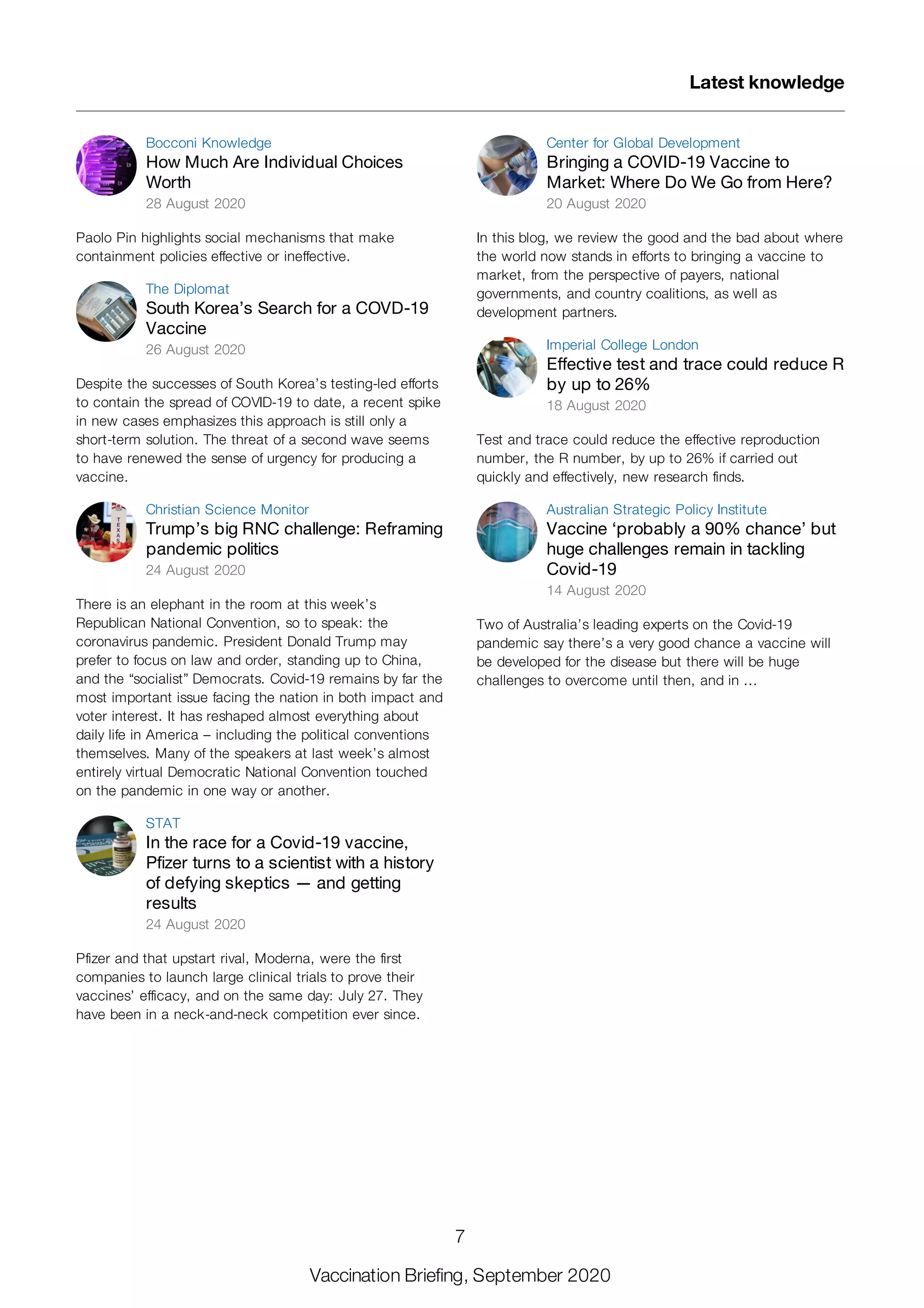 Bocconi Knowledge
How Much Are Individual Choices
Worth
28 August 2020
Paolo Pin highlights social mechanisms that make
containment policies effective or ineffective.
The Diplomat
South Korea’s Search for a COVD-19
Vaccine
26 August 2020
Despite the successes of South Korea’s testing-led efforts
to contain the spread of COVID-19 to date, a recent spike
in new cases emphasizes this approach is still only a
short-term solution. The threat of a second wave seems
to have renewed the sense of urgency for producing a
vaccine.
Christian Science Monitor
Trump’s big RNC challenge: Reframing
pandemic politics
24 August 2020
There is an elephant in the room at this week’s
Republican National Convention, so to speak: the
coronavirus pandemic. President Donald Trump may
prefer to focus on law and order, standing up to China,
and the “socialist” Democrats. Covid-19 remains by far the
most important issue facing the nation in both impact and
voter interest. It has reshaped almost everything about
daily life in America – including the political conventions
themselves. Many of the speakers at last week’s almost
entirely virtual Democratic National Convention touched
on the pandemic in one way or another.
STAT
In the race for a Covid-19 vaccine,
Pfizer turns to a scientist with a history
of defying skeptics — and getting
results
24 August 2020
Pfizer and that upstart rival, Moderna, were the first
companies to launch large clinical trials to prove their
vaccines’ efficacy, and on the same day: July 27. They
have been in a neck-and-neck competition ever since.
Center for Global Development
Bringing a COVID-19 Vaccine to
Market: Where Do We Go from Here?
20 August 2020
In this blog, we review the good and the bad about where
the world now stands in efforts to bringing a vaccine to
market, from the perspective of payers, national
governments, and country coalitions, as well as
development partners.
Imperial College London
Effective test and trace could reduce R
by up to 26%
18 August 2020
Test and trace could reduce the effective reproduction
number, the R number, by up to 26% if carried out
quickly and effectively, new research finds.
Australian Strategic Policy Institute
Vaccine ‘probably a 90% chance’ but
huge challenges remain in tackling
Covid-19
14 August 2020
Two of Australia’s leading experts on the Covid-19
pandemic say there’s a very good chance a vaccine will
be developed for the disease but there will be huge
challenges to overcome until then, and in ...
Latest knowledge
7
Vaccination Briefing, September 2020
 
