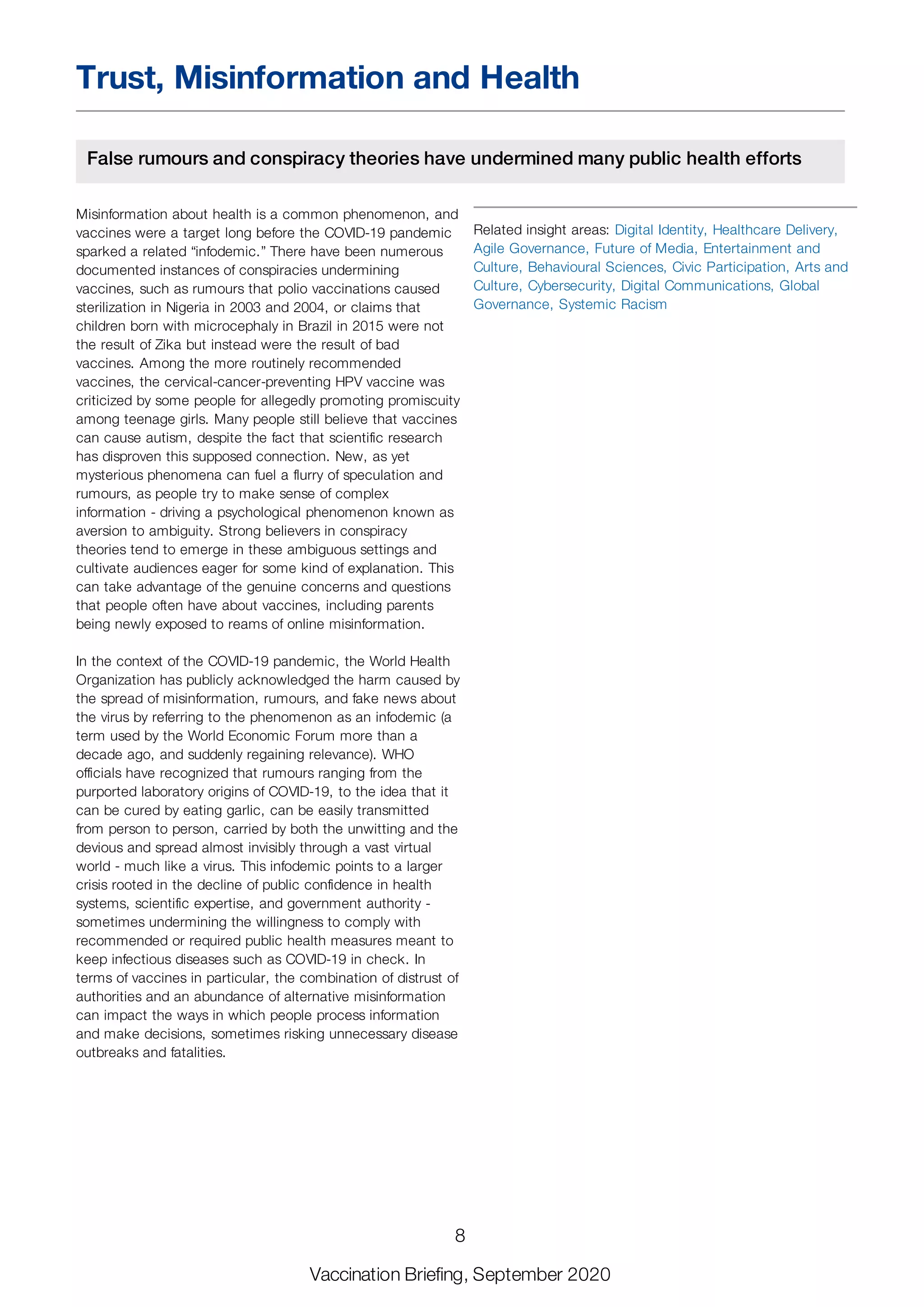 Trust, Misinformation and Health
False rumours and conspiracy theories have undermined many public health efforts
Misinformation about health is a common phenomenon, and
vaccines were a target long before the COVID-19 pandemic
sparked a related “infodemic.” There have been numerous
documented instances of conspiracies undermining
vaccines, such as rumours that polio vaccinations caused
sterilization in Nigeria in 2003 and 2004, or claims that
children born with microcephaly in Brazil in 2015 were not
the result of Zika but instead were the result of bad
vaccines. Among the more routinely recommended
vaccines, the cervical-cancer-preventing HPV vaccine was
criticized by some people for allegedly promoting promiscuity
among teenage girls. Many people still believe that vaccines
can cause autism, despite the fact that scientific research
has disproven this supposed connection. New, as yet
mysterious phenomena can fuel a flurry of speculation and
rumours, as people try to make sense of complex
information - driving a psychological phenomenon known as
aversion to ambiguity. Strong believers in conspiracy
theories tend to emerge in these ambiguous settings and
cultivate audiences eager for some kind of explanation. This
can take advantage of the genuine concerns and questions
that people often have about vaccines, including parents
being newly exposed to reams of online misinformation.
In the context of the COVID-19 pandemic, the World Health
Organization has publicly acknowledged the harm caused by
the spread of misinformation, rumours, and fake news about
the virus by referring to the phenomenon as an infodemic (a
term used by the World Economic Forum more than a
decade ago, and suddenly regaining relevance). WHO
officials have recognized that rumours ranging from the
purported laboratory origins of COVID-19, to the idea that it
can be cured by eating garlic, can be easily transmitted
from person to person, carried by both the unwitting and the
devious and spread almost invisibly through a vast virtual
world - much like a virus. This infodemic points to a larger
crisis rooted in the decline of public confidence in health
systems, scientific expertise, and government authority -
sometimes undermining the willingness to comply with
recommended or required public health measures meant to
keep infectious diseases such as COVID-19 in check. In
terms of vaccines in particular, the combination of distrust of
authorities and an abundance of alternative misinformation
can impact the ways in which people process information
and make decisions, sometimes risking unnecessary disease
outbreaks and fatalities.
Related insight areas: Digital Identity, Healthcare Delivery,
Agile Governance, Future of Media, Entertainment and
Culture, Behavioural Sciences, Civic Participation, Arts and
Culture, Cybersecurity, Digital Communications, Global
Governance, Systemic Racism
8
Vaccination Briefing, September 2020
 