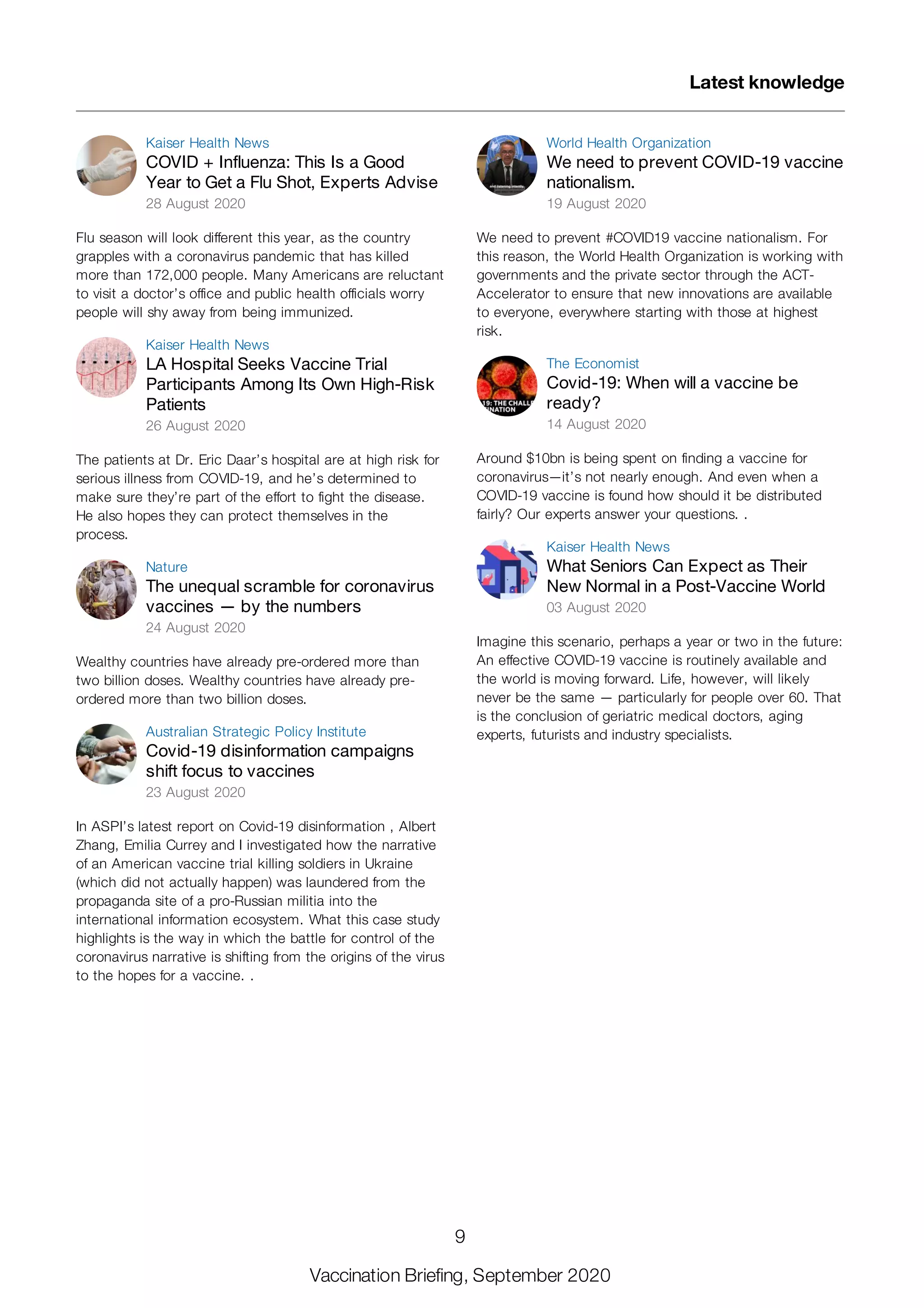 Kaiser Health News
COVID + Influenza: This Is a Good
Year to Get a Flu Shot, Experts Advise
28 August 2020
Flu season will look different this year, as the country
grapples with a coronavirus pandemic that has killed
more than 172,000 people. Many Americans are reluctant
to visit a doctor’s office and public health officials worry
people will shy away from being immunized.
Kaiser Health News
LA Hospital Seeks Vaccine Trial
Participants Among Its Own High-Risk
Patients
26 August 2020
The patients at Dr. Eric Daar’s hospital are at high risk for
serious illness from COVID-19, and he’s determined to
make sure they’re part of the effort to fight the disease.
He also hopes they can protect themselves in the
process.
Nature
The unequal scramble for coronavirus
vaccines — by the numbers
24 August 2020
Wealthy countries have already pre-ordered more than
two billion doses. Wealthy countries have already pre-
ordered more than two billion doses.
Australian Strategic Policy Institute
Covid-19 disinformation campaigns
shift focus to vaccines
23 August 2020
In ASPI’s latest report on Covid-19 disinformation , Albert
Zhang, Emilia Currey and I investigated how the narrative
of an American vaccine trial killing soldiers in Ukraine
(which did not actually happen) was laundered from the
propaganda site of a pro-Russian militia into the
international information ecosystem. What this case study
highlights is the way in which the battle for control of the
coronavirus narrative is shifting from the origins of the virus
to the hopes for a vaccine. .
World Health Organization
We need to prevent COVID-19 vaccine
nationalism.
19 August 2020
We need to prevent #COVID19 vaccine nationalism. For
this reason, the World Health Organization is working with
governments and the private sector through the ACT-
Accelerator to ensure that new innovations are available
to everyone, everywhere starting with those at highest
risk.
The Economist
Covid-19: When will a vaccine be
ready?
14 August 2020
Around $10bn is being spent on finding a vaccine for
coronavirus—it’s not nearly enough. And even when a
COVID-19 vaccine is found how should it be distributed
fairly? Our experts answer your questions. .
Kaiser Health News
What Seniors Can Expect as Their
New Normal in a Post-Vaccine World
03 August 2020
Imagine this scenario, perhaps a year or two in the future:
An effective COVID-19 vaccine is routinely available and
the world is moving forward. Life, however, will likely
never be the same — particularly for people over 60. That
is the conclusion of geriatric medical doctors, aging
experts, futurists and industry specialists.
Latest knowledge
9
Vaccination Briefing, September 2020
 