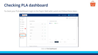 Checking PLA dashboard
To check your PLA dashboard, login to the Paytm Mall seller panel and follow these steps -
Click on PLA Dashboard
 