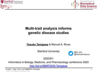Slides: http://bit.ly/IIBMP2020-Tanigawa
http://rivaslab.stanford.edu
Multi-trait analysis informs
genetic disease studies
Yosuke Tanigawa & Manuel A. Rivas
Stanford University
2020/9/1
Informatics in Biology, Medicine, and Pharmacology conference 2020
http://bit.ly/IIBMP2020-Tanigawa
1
@yk_tani
@manuelrivascruz
 