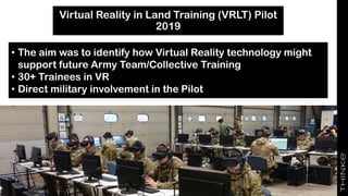 Virtual Reality in Land Training (VRLT) Pilot
2019
• The aim was to identify how Virtual Reality technology might
support future Army Team/Collective Training
• 30+ Trainees in VR
• Direct military involvement in the Pilot
 