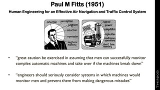 Paul M Fitts (1951)
Human Engineering for an Effective Air Navigation and Traffic Control System
• “great caution be exercised in assuming that men can successfully monitor
complex automatic machines and take over if the machines break down”
• “engineers should seriously consider systems in which machines would
monitor men and prevent them from making dangerous mistakes”
 