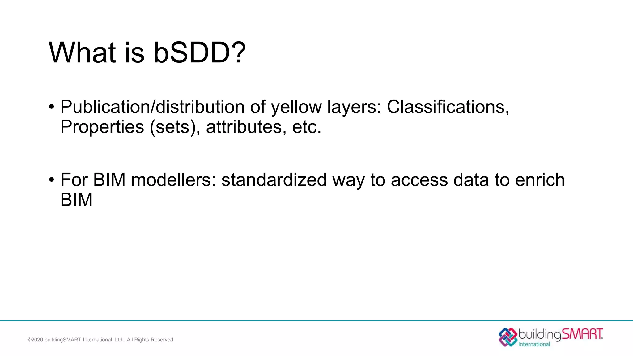 What is bSDD?
• Publication/distribution of yellow layers: Classifications,
Properties (sets), attributes, etc.
• For BIM modellers: standardized way to access data to enrich
BIM
©2020 buildingSMART International, Ltd., All Rights Reserved
 