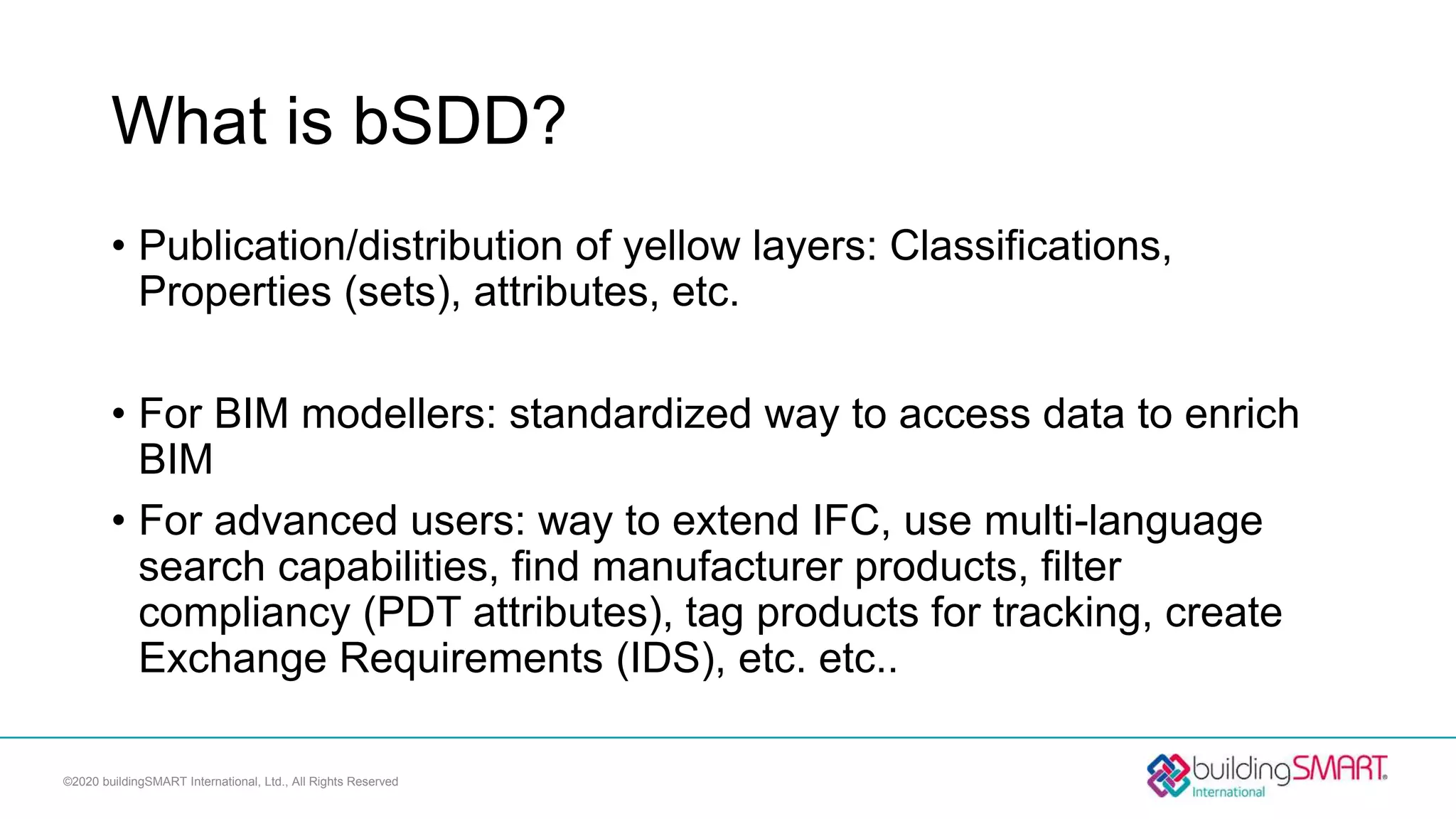 What is bSDD?
• Publication/distribution of yellow layers: Classifications,
Properties (sets), attributes, etc.
• For BIM modellers: standardized way to access data to enrich
BIM
• For advanced users: way to extend IFC, use multi-language
search capabilities, find manufacturer products, filter
compliancy (PDT attributes), tag products for tracking, create
Exchange Requirements (IDS), etc. etc..
©2020 buildingSMART International, Ltd., All Rights Reserved
 
