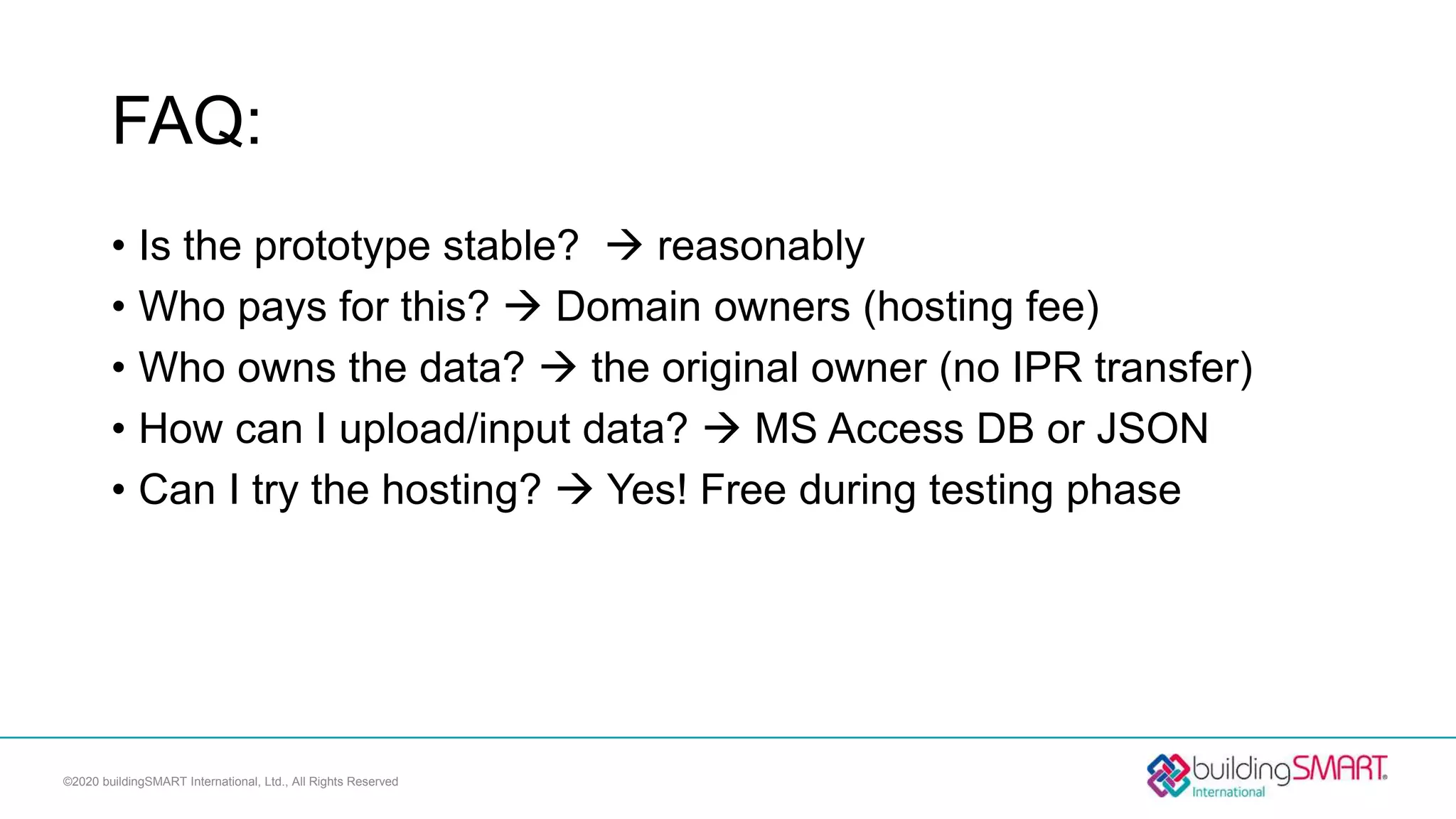 FAQ:
• Is the prototype stable?  reasonably
• Who pays for this?  Domain owners (hosting fee)
• Who owns the data?  the original owner (no IPR transfer)
• How can I upload/input data?  MS Access DB or JSON
• Can I try the hosting?  Yes! Free during testing phase
©2020 buildingSMART International, Ltd., All Rights Reserved
 
