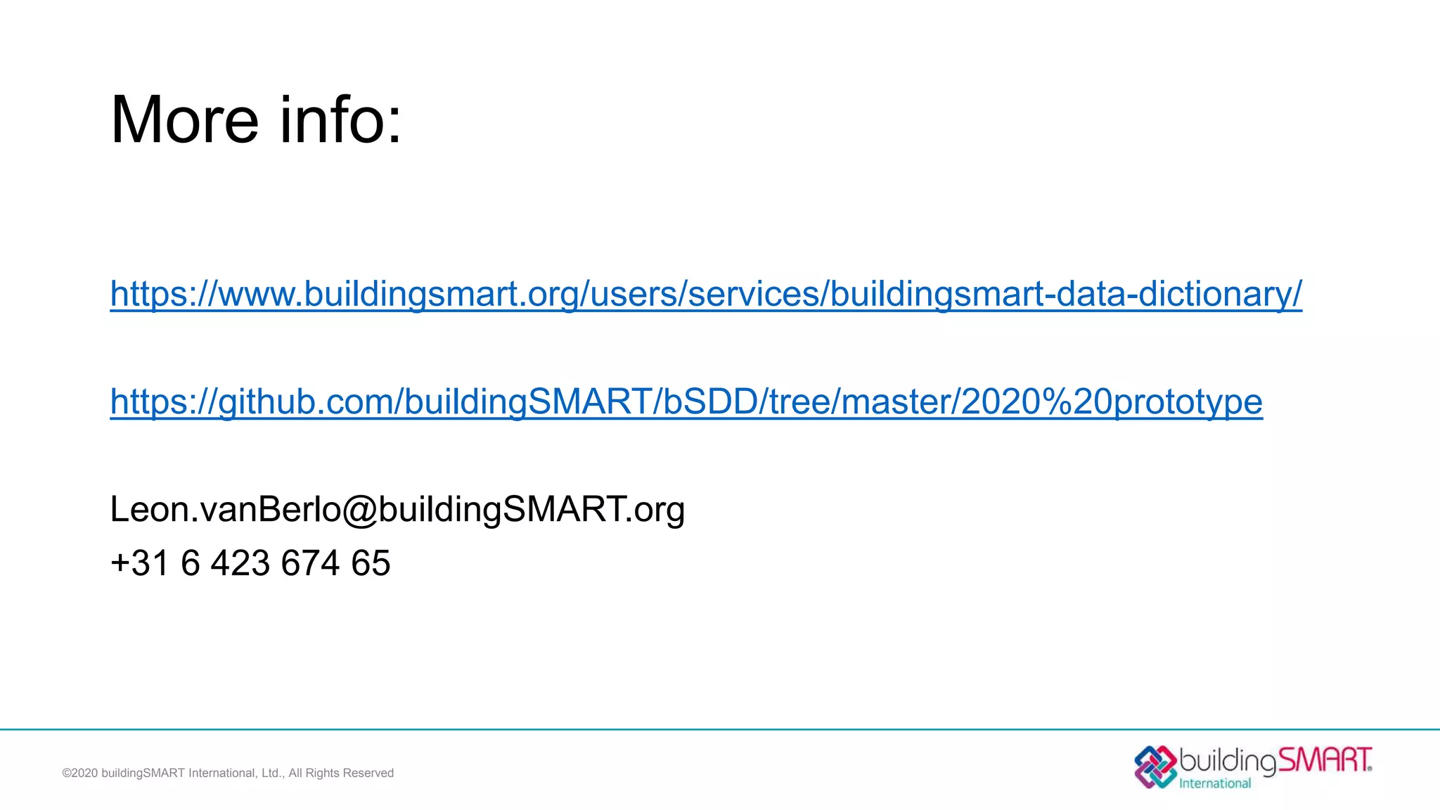 More info:
https://www.buildingsmart.org/users/services/buildingsmart-data-dictionary/
https://github.com/buildingSMART/bSDD/tree/master/2020%20prototype
Leon.vanBerlo@buildingSMART.org
+31 6 423 674 65
©2020 buildingSMART International, Ltd., All Rights Reserved
 