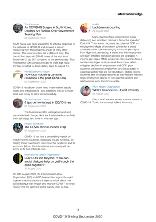 The Diplomat
As COVID-19 Surges in South Korea,
Doctors Are Furious Over Government
Training Plan
02 September 2020
South Korea was once praised for its effective response to
the outbreak of COVID-19 and showed a sign of
recovering from the pandemic ahead of many other
nations. The latest numbers tell a different story. The
country had reported 20,449 cases of the virus as of
September 2, up 267 compared to the previous day. That
“marked the 20th consecutive day of triple-digit rises,”
Yonhap reported, a streak dating back to August 14.
World Economic Forum
How local modelling can build
resilience in the post-COVID era
02 September 2020
COVID-19 has shown us we need more resilient supply
chains and infrastructure - and assessing risks at a hyper-
local level is key to doing so successfully.
World Economic Forum
6 tips on how to lead in COVID times
01 September 2020
The business world is undergoing rapid and
unprecedented change. Here are 6 ways leaders can help
their staff adapt and thrive in this new age.
Project Syndicate
The COVID Middle-Income Trap
01 September 2020
COVID-19 has had a devastating impact on
middle-income countries, especially in Latin America. By
helping these countries to overcome the pandemic and its
economic fallout, the international community will be
acting in its own interests, too.
International Labour Organization
COVID-19 and beyond: “How can
social dialogue help us get through the
crisis together?”
31 August 2020
On 26th August 2020, the International Labour
Organization (ILO) and GIZ development agency brought
together industry's leaders & experts to talk about how
social dialogue can impact and improve COVID – 19 crisis
recovery for the garment sector supply chain in Asia. .
VoxEU
Lockdown accounting
29 August 2020
Many countries have implemented social
distancing and lockdown policies to tame the spread of
Covid-19. This column discusses the potential GDP and
employment effects of lockdown policies for a broad
cross-section of countries ranging in income per capita
from Niger to Luxembourg. It shows that the employment
and GDP effects of lockdown policies are U-shaped in
income per capita. While workers in rich countries have a
substantially higher ability to work from home, which
mitigates declines in employment and GDP, poor
countries concentrate employment and value-added in
essential sectors that are not shut down. Middle-income
countries see the largest declines as they feature relatively
large employment shares in non-essential sectors and
relatively low work from home ability.
World Health Organization
WHO's Science in 5 - Herd Immunity
28 August 2020
Watch WHO experts explain science related to
COVID-19. Today, the concept is Herd Immunity. .
Latest knowledge
11
COVID-19 Briefing, September 2020
 