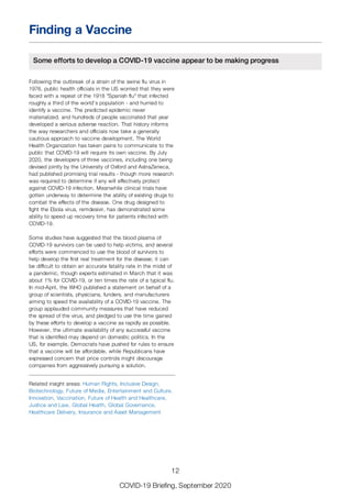 Finding a Vaccine
Some efforts to develop a COVID-19 vaccine appear to be making progress
Following the outbreak of a strain of the swine flu virus in
1976, public health officials in the US worried that they were
faced with a repeat of the 1918 "Spanish flu" that infected
roughly a third of the world’s population - and hurried to
identify a vaccine. The predicted epidemic never
materialized, and hundreds of people vaccinated that year
developed a serious adverse reaction. That history informs
the way researchers and officials now take a generally
cautious approach to vaccine development. The World
Health Organization has taken pains to communicate to the
public that COVID-19 will require its own vaccine. By July
2020, the developers of three vaccines, including one being
devised jointly by the University of Oxford and AstraZeneca,
had published promising trial results - though more research
was required to determine if any will effectively protect
against COVID-19 infection. Meanwhile clinical trials have
gotten underway to determine the ability of existing drugs to
combat the effects of the disease. One drug designed to
fight the Ebola virus, remdesivir, has demonstrated some
ability to speed up recovery time for patients infected with
COVID-19.
Some studies have suggested that the blood plasma of
COVID-19 survivors can be used to help victims, and several
efforts were commenced to use the blood of survivors to
help develop the first real treatment for the disease; it can
be difficult to obtain an accurate fatality rate in the midst of
a pandemic, though experts estimated in March that it was
about 1% for COVID-19, or ten times the rate of a typical flu.
In mid-April, the WHO published a statement on behalf of a
group of scientists, physicians, funders, and manufacturers
aiming to speed the availability of a COVID-19 vaccine. The
group applauded community measures that have reduced
the spread of the virus, and pledged to use the time gained
by these efforts to develop a vaccine as rapidly as possible.
However, the ultimate availability of any successful vaccine
that is identified may depend on domestic politics. In the
US, for example, Democrats have pushed for rules to ensure
that a vaccine will be affordable, while Republicans have
expressed concern that price controls might discourage
companies from aggressively pursuing a solution.
Related insight areas: Human Rights, Inclusive Design,
Biotechnology, Future of Media, Entertainment and Culture,
Innovation, Vaccination, Future of Health and Healthcare,
Justice and Law, Global Health, Global Governance,
Healthcare Delivery, Insurance and Asset Management
12
COVID-19 Briefing, September 2020
 