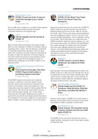 World Economic Forum
COVID-19 and your brain: 6 ways to
control the damage to your mental
health
02 September 2020
Do you suffer from a tendency to ruminate? Have negative
bias and an alarmist sense of threat? Emotional
numbness? Inattention and cognitive fog?.
VoxEU
Internal migration and the spread of
COVID-19
02 September 2020
Many internal migrants returned to their place of origin
after the initial outbreaks of COVID-19 and before national
lockdowns were in place. Has this behaviour contributed
to the further spread of the pandemic and to its heavy
death toll? Looking at the case of Italy and using data on
the place of origin and destination of internal migrants,
this column finds that provinces more exposed to return
migration from areas hit by the pandemic earlier on
experienced considerably more COVID-19 deaths in the
ensuing months.
London School of Economics and Political
Science
From Impact to Inequality: How Post-
COVID-19 government policy is
privatising research innovation
01 September 2020
Post-COVID-19 government policy has included an
increase in investment in the UK’s research sector.
However, Daniel Hook finds that the emphasis on the
impact of this research means that longer-term, less
measurable, blue skies research is being pushed into the
private sector. Not only is blue skies research the key
driver of technological change, but it is also linked
historically with the largest redistributions of wealth. If
governments around the world adopt policies that lead to
the privatisation of tomorrow’s research, the result will be
faster increases in wealth inequality, with all that brings. .
Scientific American
COVID-19 Can Wreck Your Heart,
Even if You Haven't Had Any
Symptoms
31 August 2020
Beyond its scientific backing, the notion that a COVID-19
patient might wind up with long-term lung scarring or
breathing issues has the ring of truth. After all, we hear
the stories, right? The virus can leave survivors explaining
how they struggled to breathe, or how it can feel, in the
words of actress Alyssa Milano, “like an elephant is sitting
on my chest.” We’ve also known for a while that some
COVID-19 patients’ hearts are taking a beating, too—but
over the past few weeks, the evidence has strengthened
that cardiac damage can happen even among people
who have never displayed symptoms of coronavirus
infection. And these frightening findings help explain why
college and professional sports leagues are proceeding
with special caution as they make decisions about
whether or not to play. .
IndiaSpend
‘COVID Lessons: Invest In Basic
Healthcare, Surveillance & Public
Health’
31 August 2020
India has been chronically underspending on health, and
COVID-19 has put in stark focus the damage that can do,
K Sujatha Rao, former Union health secretary says. “We
need to have a constant vigil and it is very important to
keep investing in basic healthcare, surveillance systems,
and public health functions,” she adds. .
Center for Global Development
Mental Health and the COVID-19
Pandemic: What We Knew, What We
Now Know, and What We Still Don’t
Know
28 August 2020
Evidence of the impact of COVID-19 on mental health is
growing. And yet there is still a lot we don’t know about
the pandemic’s effect on people’s mental health.
World Economic Forum
Doctor Copper: this Canadian mining
company explains how the red metal
fights COVID-19
28 August 2020
The COVID-19 virus survives for less than four hours on
copper surfaces, compared to up to three days on plastic
and stainless steel.
Latest knowledge
13
COVID-19 Briefing, September 2020
 