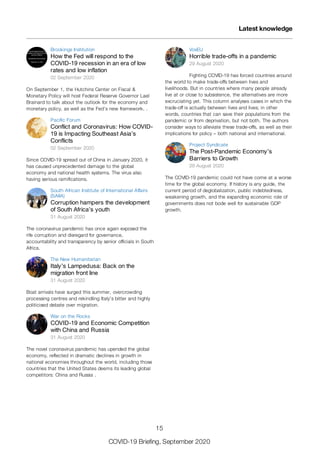 Brookings Institution
How the Fed will respond to the
COVID-19 recession in an era of low
rates and low inflation
02 September 2020
On September 1, the Hutchins Center on Fiscal &
Monetary Policy will host Federal Reserve Governor Lael
Brainard to talk about the outlook for the economy and
monetary policy, as well as the Fed’s new framework. .
Pacific Forum
Conflict and Coronavirus: How COVID-
19 is Impacting Southeast Asia’s
Conflicts
02 September 2020
Since COVID-19 spread out of China in January 2020, it
has caused unprecedented damage to the global
economy and national health systems. The virus also
having serious ramifications.
South African Institute of International Affairs
(SAIIA)
Corruption hampers the development
of South Africa’s youth
31 August 2020
The coronavirus pandemic has once again exposed the
rife corruption and disregard for governance,
accountability and transparency by senior officials in South
Africa.
The New Humanitarian
Italy’s Lampedusa: Back on the
migration front line
31 August 2020
Boat arrivals have surged this summer, overcrowding
processing centres and rekindling Italy’s bitter and highly
politicised debate over migration.
War on the Rocks
COVID-19 and Economic Competition
with China and Russia
31 August 2020
The novel coronavirus pandemic has upended the global
economy, reflected in dramatic declines in growth in
national economies throughout the world, including those
countries that the United States deems its leading global
competitors: China and Russia .
VoxEU
Horrible trade-offs in a pandemic
29 August 2020
Fighting COVID-19 has forced countries around
the world to make trade-offs between lives and
livelihoods. But in countries where many people already
live at or close to subsistence, the alternatives are more
excruciating yet. This column analyses cases in which the
trade-off is actually between lives and lives; in other
words, countries that can save their populations from the
pandemic or from deprivation, but not both. The authors
consider ways to alleviate these trade-offs, as well as their
implications for policy – both national and international.
Project Syndicate
The Post-Pandemic Economy’s
Barriers to Growth
28 August 2020
The COVID-19 pandemic could not have come at a worse
time for the global economy. If history is any guide, the
current period of deglobalization, public indebtedness,
weakening growth, and the expanding economic role of
governments does not bode well for sustainable GDP
growth.
Latest knowledge
15
COVID-19 Briefing, September 2020
 