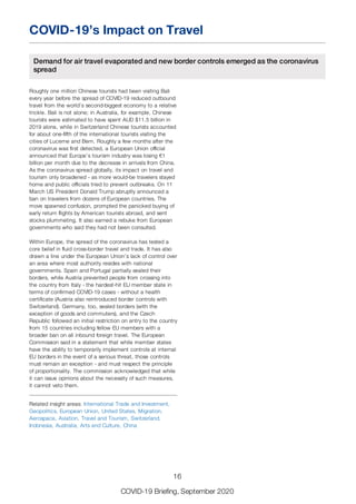 COVID-19’s Impact on Travel
Demand for air travel evaporated and new border controls emerged as the coronavirus
spread
Roughly one million Chinese tourists had been visiting Bali
every year before the spread of COVID-19 reduced outbound
travel from the world’s second-biggest economy to a relative
trickle. Bali is not alone; in Australia, for example, Chinese
tourists were estimated to have spent AUD $11.5 billion in
2019 alone, while in Switzerland Chinese tourists accounted
for about one-fifth of the international tourists visiting the
cities of Lucerne and Bern. Roughly a few months after the
coronavirus was first detected, a European Union official
announced that Europe’s tourism industry was losing €1
billion per month due to the decrease in arrivals from China.
As the coronavirus spread globally, its impact on travel and
tourism only broadened - as more would-be travelers stayed
home and public officials tried to prevent outbreaks. On 11
March US President Donald Trump abruptly announced a
ban on travelers from dozens of European countries. The
move spawned confusion, prompted the panicked buying of
early return flights by American tourists abroad, and sent
stocks plummeting. It also earned a rebuke from European
governments who said they had not been consulted.
Within Europe, the spread of the coronavirus has tested a
core belief in fluid cross-border travel and trade. It has also
drawn a line under the European Union’s lack of control over
an area where most authority resides with national
governments. Spain and Portugal partially sealed their
borders, while Austria prevented people from crossing into
the country from Italy - the hardest-hit EU member state in
terms of confirmed COVID-19 cases - without a health
certificate (Austria also reintroduced border controls with
Switzerland). Germany, too, sealed borders (with the
exception of goods and commuters), and the Czech
Republic followed an initial restriction on entry to the country
from 15 countries including fellow EU members with a
broader ban on all inbound foreign travel. The European
Commission said in a statement that while member states
have the ability to temporarily implement controls at internal
EU borders in the event of a serious threat, those controls
must remain an exception - and must respect the principle
of proportionality. The commission acknowledged that while
it can issue opinions about the necessity of such measures,
it cannot veto them.
Related insight areas: International Trade and Investment,
Geopolitics, European Union, United States, Migration,
Aerospace, Aviation, Travel and Tourism, Switzerland,
Indonesia, Australia, Arts and Culture, China
16
COVID-19 Briefing, September 2020
 