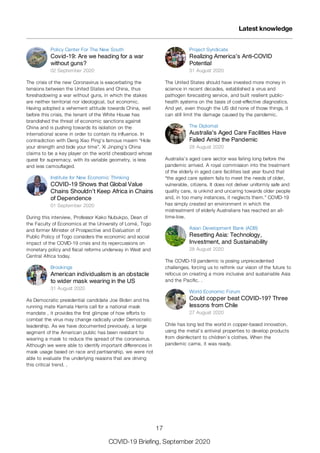 Policy Center For The New South
Covid-19: Are we heading for a war
without guns?
02 September 2020
The crisis of the new Coronavirus is exacerbating the
tensions between the United States and China, thus
foreshadowing a war without guns, in which the stakes
are neither territorial nor ideological, but economic.
Having adopted a vehement attitude towards China, well
before this crisis, the tenant of the White House has
brandished the threat of economic sanctions against
China and is pushing towards its isolation on the
international scene in order to contain its influence. In
contradiction with Deng Xiao Ping’s famous maxim “Hide
your strength and bide your time”, Xi Jinping’s China
claims to be a key player on the world chessboard whose
quest for supremacy, with its variable geometry, is less
and less camouflaged.
Institute for New Economic Thinking
COVID-19 Shows that Global Value
Chains Shouldn’t Keep Africa in Chains
of Dependence
01 September 2020
During this interview, Professor Kako Nubukpo, Dean of
the Faculty of Economics at the University of Lomé, Togo
and former Minister of Prospective and Evaluation of
Public Policy of Togo considers the economic and social
impact of the COVID-19 crisis and its repercussions on
monetary policy and fiscal reforms underway in West and
Central Africa today.
Brookings
American individualism is an obstacle
to wider mask wearing in the US
31 August 2020
As Democratic presidential candidate Joe Biden and his
running mate Kamala Harris call for a national mask
mandate , it provides the first glimpse of how efforts to
combat the virus may change radically under Democratic
leadership. As we have documented previously, a large
segment of the American public has been resistant to
wearing a mask to reduce the spread of the coronavirus.
Although we were able to identify important differences in
mask usage based on race and partisanship, we were not
able to evaluate the underlying reasons that are driving
this critical trend. .
Project Syndicate
Realizing America’s Anti-COVID
Potential
31 August 2020
The United States should have invested more money in
science in recent decades, established a virus and
pathogen forecasting service, and built resilient public-
health systems on the basis of cost-effective diagnostics.
And yet, even though the US did none of those things, it
can still limit the damage caused by the pandemic.
The Diplomat
Australia’s Aged Care Facilities Have
Failed Amid the Pandemic
28 August 2020
Australia’s aged care sector was failing long before the
pandemic arrived. A royal commission into the treatment
of the elderly in aged care facilities last year found that
“the aged care system fails to meet the needs of older,
vulnerable, citizens. It does not deliver uniformly safe and
quality care, is unkind and uncaring towards older people
and, in too many instances, it neglects them.” COVID-19
has simply created an environment in which the
mistreatment of elderly Australians has reached an all-
time-low.
Asian Development Bank (ADB)
Resetting Asia: Technology,
Investment, and Sustainability
28 August 2020
The COVID-19 pandemic is posing unprecedented
challenges, forcing us to rethink our vision of the future to
refocus on creating a more inclusive and sustainable Asia
and the Pacific. .
World Economic Forum
Could copper beat COVID-19? Three
lessons from Chile
27 August 2020
Chile has long led the world in copper-based innovation,
using the metal’s antiviral properties to develop products
from disinfectant to children’s clothes. When the
pandemic came, it was ready.
Latest knowledge
17
COVID-19 Briefing, September 2020
 