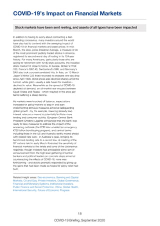 COVID-19’s Impact on Financial Markets
Stock markets have been sent reeling, and assets of all types have been impacted
In addition to having to worry about contracting a fast-
spreading coronavirus, many investors around the world
have also had to contend with the sweeping impact of
COVID-19 on financial markets and asset prices. In mid-
March, the Dow Jones Industrial Average, a measure of 30
of the most prominent publicly traded stocks in America,
registered its second-worst day of trading in its 124-year
history. For many Americans, particularly those who are
saving for retirement with 401(k)-style accounts, the troubled
stock market hit close to home. In Europe, Britain’s FTSE
100, France’s CAC 40, Switzerland’s SMI, and Germany’s
DAX also took coronavirus-related hits. In Asia, on 13 March
Japan’s Nikkei 225 Index recorded its sharpest one-day drop
since April 1990. Bond prices also declined sharply amid the
turmoil, while gold - usually a safe haven for investors -
declined in value. Meanwhile as the spread of COVID-19
depleted oil demand, an oil-market war erupted between
Saudi Arabia and Russia - which resulted in the price per
barrel suffering a steep decline.
As markets were knocked off balance, expectations
increased for policy-makers to step in and start
implementing stimulus measures aimed at safeguarding
global growth - by, for example, lowering (already low)
interest rates as a means to potentially facilitate more
lending and consumer activity. European Central Bank
President Christine Lagarde announced that the bank was
ready to take measures to address the impact of the
worsening outbreak (the ECB later unveiled an emergency,
€750 billion bond-buying program), and central banks
including those in the US and Australia swiftly moved ahead
with related rate cuts - in Australia’s case, bringing its
benchmark lending rate to a record low. A meeting of the
G7 nations held in early March illustrated the sensitivity of
financial markets to the twists and turns of the coronavirus
response; though investors had anticipated some sort of
announcement from the high-level gathering of central
bankers and political leaders on concrete steps aimed at
counteracting the effects of COVID-19, none was
forthcoming - and stocks promptly responded by giving up
the gains that had been made as hopes for policy relief had
built.
Related insight areas: Geo-economics, Banking and Capital
Markets, Oil and Gas, Private Investors, Global Governance,
Financial and Monetary Systems, Institutional Investors,
Public Finance and Social Protection, China, Global Health,
International Security, Future of Economic Progress
18
COVID-19 Briefing, September 2020
 