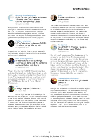 Center for Global Development
Digital Technology in Social Assistance
Transfers for COVID-19 Relief:
Lessons from Selected Cases
02 September 2020
Many countries have launched unprecedented relief
packages to cushion the economic and social impact of
the COVID-19 pandemic. This short review considers
some initial lessons emerging from selected countries
around the use of digital technology to implement these
government-to-people (G2P) social transfer programs.
The New Humanitarian
In Peru’s Amazon, Indigenous COVID-
19 patients get too little, too late
01 September 2020
Unable to get to a hospital, those in remote areas with
coronavirus are reliant on shamans, traditional remedies,
and community volunteers.
World Health Organization
Dr Tedros talks about four things
countries can do to curb the pandemic
and avoid further lock downs
01 September 2020
"We are 8 months into the COVID-19 pandemic and we
understand that people are tired and yearn to get on with
their lives, but no country can just pretend the pandemic
is over. This virus spreads easily and we all must remain
serious about suppressing its transmission and saving
lives"- WHO Director-General Dr Tedros Adhanom
Ghebreyesus .
TED
Can light stop the coronavirus?
31 August 2020
Far-UVC light is a type of ultraviolet light that
kills microbes and viruses and, crucially, seems to be safe
to use around humans. Radiation scientist David Brenner
describes how we could use this light to stop the spread
of SARS-CoV-2, the virus responsible for COVID-19, in
hospitals, nursing homes, trains and other public indoor
spaces -- paving the way for a potentially game-changing
tool in the fight against the coronavirus pandemic.
VoxEU
The corona crisis and corporate
bankruptcies
31 August 2020
The corona crisis has hit the Swiss economy hard, with
survey results showing that corporate profits and demand
expectations collapsed and uncertainty about future
business prospects has risen sharply. This column uses
unique company bankruptcy data for Switzerland to
assess the current bankruptcy trend using the concept of
excess mortality. The corona crisis is not causing a wave
of bankruptcies for the time being, but it is still too early
to give the all-clear.
The Diplomat
How COVID-19 Wreaked Havoc on
South Korea’s Labor Market
28 August 2020
One of the early protagonists of the struggle against the
coronavirus was South Korea. The densely peopled
peninsula, just a short hop away from the Chinese trade
centers of Shanghai and Qingdao, was ravished early on.
By mid-February, South Korea was the nation with the
highest count of new infections after China. Since then its
numbers have slipped to a few dozen, but clusters of the
disease have resurfaced across the country, often in
regulatory blind spots such as at church congregations,
fitness dance classes, night clubs, and a logistics
warehouse.
Observer Research Foundation
The fear factor: How Portugal tackled
COVID19
28 August 2020
Portugal was hailed as a success story in the early days of
the COVID-19 pandemic. The reasons for the relatively
controlled spread of the virus have been debated and
vary, and whether it can still be deemed a success story,
the Portuguese themselves are too cautious to confirm.
As the world prepares itself for a seasonal uptake in cases
worldwide in the coming months, how is Portugal faring
with this first impact of COVID-19? By 20 August, Portugal
registered 1,786 COVID-19 related deaths, with 54,701
confirmed cases and 40,129 recoveries.
Latest knowledge
19
COVID-19 Briefing, September 2020
 
