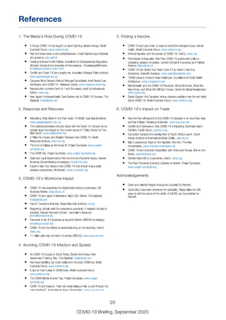 1. The Media’s Role During COVID-19
5 things COVID-19 has taught us about fighting climate change, World
Economic Forum, www.weforum.org
How the Swiss fared under partial lockdown, Ecole Polytechnique Fédérale
de Lausanne, actu.epfl.ch
Creating Inclusive Public Policies: Guidelines for Compassionate Regulators,
Wharton School of the University of Pennsylvania - Knowledge@Wharton,
knowledge.wharton.upenn.edu
Conflict and Covid-19 are a deadly mix, Australian Strategic Policy Institute,
www.aspistrategist.org.au
Congress Must Demand Robust Refugee Consultation Amid Record Low
Admissions and COVID-19 , Niskanen Center, www.niskanencenter.org
Reproduction numbers tend to 1 and the reason could be behavioural,
VoxEU, voxeu.org
How Japan’s Universal Health Care System Led to COVID-19 Success, The
Diplomat, thediplomat.com
2. Response and Recovery
Rebuilding Cities Better in the Post-Covid-19 World, Asia Global Institute,
www.asiaglobalonline.hku.hk
The national automotive industry faced with the Covid-19: Should we be
worried about the impact on the current account?, Policy Center For The
New South, www.policycenter.ma
5 Pillars for a Green and Resilient Recovery from COVID-19, World
Resources Institute, www.wri.org
The End of College as We Know It?, Project Syndicate, www.project-
syndicate.org
The COVID City, Project Syndicate, www.project-syndicate.org
State and Local Governments Peer into the the Pandemic Abyss, Harvard
Business School Working Knowledge, hbswk.hbs.edu
Expert’s take: Four lessons from COVID-19 that should shape policy
decisions everywhere, UN Women, www.unwomen.org
3. COVID-19’s Workforce Impact
COVID-19 may exacerbate the digital divide among businesses, LSE
Business Review, blogs.lse.ac.uk
COVID-19 and Japan’s Mysterious ‘Night City’ District, The Diplomat,
thediplomat.com
From In Trouble to Informed, Rocky Mountain Institute, rmi.org
Reopening schools amid the coronavirus pandemic: 5 research studies to
consider, Harvard Kennedy School – Journalist’s Resource,
journalistsresource.org
Pandemic or No, It’s Business as Usual for Boards, INSEAD Knowledge,
knowledge.insead.edu
COVID-19 and the effects of social distancing on the economy, VoxEU,
voxeu.org
11 million girls may not return to school, UNESCO, www.youtube.com
4. Avoiding COVID-19 Infection and Spread
As COVID-19 Surges in South Korea, Doctors Are Furious Over
Government Training Plan, The Diplomat, thediplomat.com
How local modelling can build resilience in the post-COVID era, World
Economic Forum, www.weforum.org
6 tips on how to lead in COVID times, World Economic Forum,
www.weforum.org
The COVID Middle-Income Trap, Project Syndicate, www.project-
syndicate.org
COVID-19 and beyond: “How can social dialogue help us get through the
crisis together?”, International Labour Organization, www.youtube.com
Lockdown accounting, VoxEU, voxeu.org
WHO's Science in 5 - Herd Immunity, World Health Organization,
5. Finding a Vaccine
COVID-19 and your brain: 6 ways to control the damage to your mental
health, World Economic Forum, www.weforum.org
Internal migration and the spread of COVID-19, VoxEU, voxeu.org
From Impact to Inequality: How Post-COVID-19 government policy is
privatising research innovation, London School of Economics and Political
Science, blogs.lse.ac.uk
COVID-19 Can Wreck Your Heart, Even if You Haven't Had Any
Symptoms, Scientific American, www.scientificamerican.com
‘COVID Lessons: Invest In Basic Healthcare, Surveillance & Public Health’,
IndiaSpend, www.indiaspend.com
Mental Health and the COVID-19 Pandemic: What We Knew, What We
Now Know, and What We Still Don’t Know, Center for Global Development,
www.cgdev.org
Doctor Copper: this Canadian mining company explains how the red metal
fights COVID-19, World Economic Forum, www.weforum.org
6. COVID-19’s Impact on Trade
How the Fed will respond to the COVID-19 recession in an era of low rates
and low inflation, Brookings Institution, www.youtube.com
Conflict and Coronavirus: How COVID-19 is Impacting Southeast Asia’s
Conflicts, Pacific Forum, pacforum.org
Corruption hampers the development of South Africa’s youth, South
African Institute of International Affairs (SAIIA), saiia.org.za
Italy’s Lampedusa: Back on the migration front line, The New
Humanitarian, www.thenewhumanitarian.org
COVID-19 and Economic Competition with China and Russia, War on the
Rocks, warontherocks.com
Horrible trade-offs in a pandemic, VoxEU, voxeu.org
The Post-Pandemic Economy’s Barriers to Growth, Project Syndicate,
www.project-syndicate.org
Acknowledgements
Cover and selected images throughout supplied by Reuters.
Some URLs have been shortened for readability. Please follow the URL
given to visit the source of the article. A full URL can be provided on
request.
References
20
COVID-19 Briefing, September 2020
 