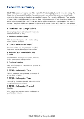 1. The Media’s Role During COVID-19
Balancing the public’s need for critical information with
business interests can be tricky.
2. Response and Recovery
Public officials and companies walk a fine line as they
attempt to reopen economies.
3. COVID-19’s Workforce Impact
The coronavirus has kept many employees away from
offices, while other workers remain on the frontlines.
4. Avoiding COVID-19 Infection and
Spread
People have been encouraged to stay home, but many
mobility restrictions are now being eased.
5. Finding a Vaccine
Some efforts to develop a COVID-19 vaccine appear to be
making progress.
6. COVID-19’s Impact on Trade
The WTO has warned that global trade could decline by
as much as 32% in 2020.
7. COVID-19’s Impact on Travel
Demand for air travel evaporated and new border controls
emerged as the coronavirus spread.
8. COVID-19’s Impact on Financial
Markets
Stock markets have been sent reeling, and assets of all
types have been impacted.
Executive summary
COVID-19 threatens to become one of the most difficult tests faced by humanity in modern history. As
the pandemic has spread it has taken lives, stirred anxiety and political drama, overwhelmed health
systems, and triggered potentially lasting geopolitical change. The International Monetary Fund says the
global economy now faces its worst downturn since the Great Depression, and Oxfam International has
warned that half a billion people could be pushed into poverty as a result of the unfolding crisis. Around
the world, desperate efforts are underway to contain what has become a profoundly disruptive outbreak.
3
COVID-19 Briefing, September 2020
 