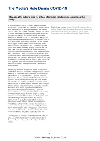 The Media’s Role During COVID-19
Balancing the public’s need for critical information with business interests can be
tricky
A global pandemic makes sources of information about
social impact, risk factors, and the latest recommendations
from public officials on slowing the spread of the disease
critical. During any outbreak, whether it is COVID-19, SARS,
or Ebola, the media plays a key role as agenda-setter - by
distilling complex data into easily digestible and useful
information. However, COVID-19 has shined a spotlight on
several challenges faced by the media as the public looks to
it to function as a public-health educator. The first involves
balancing the public’s right to critical and timely health
information with the media industry’s business objectives.
Some news outlets, including major publications like The
New York Times and The Financial Times, are granting
people access to coronavirus-related news without the need
for a subscription. Others, such as The Boston Globe, have
come under fire for maintaining their paywall policy even for
articles about the pandemic. Restrictions placed on the right
to information potentially penalize the poor, who may not be
able to get the most accurate health-related news and
information - thereby making them more susceptible to
misinformation.
Another big challenge facing media outlets as they cover
COVID-19 is the set of unintended consequences of constant
exposure to sometimes inaccurate views and information -
often referred to as the “infodemic.” Concerns have also
been raised about people’s mental health as they steadily
consume negative news while making disruptive lifestyle
adjustments - like working from home and limiting social
interaction due to shelter-in-place measures. One survey of
Chinese citizens conducted relatively early in the pandemic
found that social media exposure was significantly
associated with depression and anxiety. Meanwhile
irresponsible media coverage has been blamed for fuelling
racist assaults on people of Chinese origin, for being
potential carriers of a “Chinese” disease. Perhaps the most
difficult challenge facing the media is the need to
communicate in a way that restores faith in scientific
institutions, amid a constant barrage of misinformation
related to everything from the concept that exposure to
sunlight or cleaning products can prevent COVID-19, to the
notion that it does not affect young people. Disseminating
such ideas could severely undermine official public health
recommendations, and put the public at greater risk.
- This key issue is curated in partnership with Dr. Edmund
W.J. Lee, Public Health Communications Scientist and
Research Fellow at Harvard T.H. Chan School of Public
Health.
Related insight areas: Future of Media, Entertainment and
Culture, Global Health, Corporate Governance, Behavioural
Sciences, Internet Governance, Human Rights, Global
Governance, Arts and Culture, Inclusive Design, Values
4
COVID-19 Briefing, September 2020
 