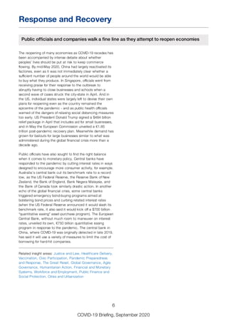 Response and Recovery
Public officials and companies walk a fine line as they attempt to reopen economies
The reopening of many economies as COVID-19 recedes has
been accompanied by intense debate about whether
peoples’ lives should be put at risk to keep commerce
flowing. By mid-May 2020, China had largely reactivated its
factories, even as it was not immediately clear whether a
sufficient number of people around the world would be able
to buy what they produce. In Singapore, officials went from
receiving praise for their response to the outbreak to
abruptly having to close businesses and schools when a
second wave of cases struck the city-state in April. And in
the US, individual states were largely left to devise their own
plans for reopening even as the country remained the
epicentre of the pandemic - and as public health officials
warned of the dangers of relaxing social distancing measures
too early. US President Donald Trump signed a $484 billion
relief package in April that includes aid for small businesses,
and in May the European Commission unveiled a €1.85
trillion post-pandemic recovery plan. Meanwhile demand has
grown for bailouts for large businesses similar to what was
administered during the global financial crisis more than a
decade ago.
Public officials have also sought to find the right balance
when it comes to monetary policy. Central banks have
responded to the pandemic by cutting interest rates in ways
designed to encourage more consumer activity, for example.
Australia’s central bank cut its benchmark rate to a record
low, as the US Federal Reserve, the Reserve Bank of New
Zealand, the Bank of England, Bank Negara Malaysia, and
the Bank of Canada took similarly drastic action. In another
echo of the global financial crisis, some central banks
triggered emergency bond-buying programs aimed at
bolstering bond prices and curbing related interest rates
(when the US Federal Reserve announced it would slash its
benchmark rate, it also said it would kick off a $700 billion
“quantitative easing” asset-purchase program). The European
Central Bank, without much room to maneuver on interest
rates, unveiled its own, €750 billion quantitative easing
program in response to the pandemic. The central bank in
China, where COVID-19 was originally detected in late 2019,
has said it will use a variety of measures to limit the cost of
borrowing for hard-hit companies.
Related insight areas: Justice and Law, Healthcare Delivery,
Vaccination, Civic Participation, Pandemic Preparedness
and Response, The Great Reset, Global Governance, Agile
Governance, Humanitarian Action, Financial and Monetary
Systems, Workforce and Employment, Public Finance and
Social Protection, Cities and Urbanization
6
COVID-19 Briefing, September 2020
 
