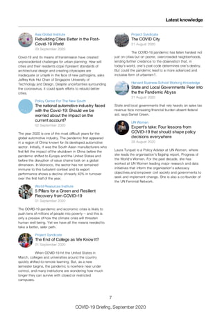 Asia Global Institute
Rebuilding Cities Better in the Post-
Covid-19 World
03 September 2020
Covid-19 and its means of transmission have created
unprecedented challenges for urban planning. How will
cities and their residents cope if present standards of
architectural design and creating cityscapes are
inadequate or unsafe in the face of new pathogens, asks
Jeffrey Kok Hui Chan of Singapore University of
Technology and Design. Despite uncertainties surrounding
the coronavirus, it could spark efforts to rebuild better
cities.
Policy Center For The New South
The national automotive industry faced
with the Covid-19: Should we be
worried about the impact on the
current account?
02 September 2020
The year 2020 is one of the most difficult years for the
global automotive industry. The pandemic first appeared
in a region of China known for its developed automotive
sector. Initially, it was the South Asian manufacturers who
first felt the impact of the shutdown in China before the
pandemic shifted to Europe and the United States and
before the disruption of value chains took on a global
dimension. In Morocco, the sector has not remained
immune to this turbulent context and its export
performance shows a decline of nearly 40% in turnover
over the first half of the year.
World Resources Institute
5 Pillars for a Green and Resilient
Recovery from COVID-19
01 September 2020
The COVID-19 pandemic and economic crisis is likely to
push tens of millions of people into poverty -- and this is
only a preview of how the climate crisis will threaten
human well-being. Yet we have all the means needed to
take a better, safer path.
Project Syndicate
The End of College as We Know It?
01 September 2020
When COVID-19 hit the United States in
March, colleges and universities around the country
quickly shifted to remote learning. But, as a new
semester begins, the pandemic is nowhere near under
control, and many institutions are wondering how much
longer they can survive with closed or restricted
campuses.
Project Syndicate
The COVID City
31 August 2020
The COVID-19 pandemic has fallen hardest not
just on cities but on poorer, overcrowded neighborhoods,
lending further credence to the observation that, in
today's world, one's post code determines one's destiny.
But could the pandemic lead to a more advanced and
inclusive form of urbanism?.
Harvard Business School Working Knowledge
State and Local Governments Peer into
the the Pandemic Abyss
31 August 2020
State and local governments that rely heavily on sales tax
revenue face increasing financial burden absent federal
aid, says Daniel Green.
UN Women
Expert’s take: Four lessons from
COVID-19 that should shape policy
decisions everywhere
28 August 2020
Laura Turquet is a Policy Advisor at UN Women, where
she leads the organisation’s flagship report, Progress of
the World’s Women. For the past decade, she has
worked at UN Women leading major research and data
initiatives that inform the organization’s advocacy
objectives and empower civil society and governments to
seek and implement change. She is also a co-founder of
the UN Feminist Network.
Latest knowledge
7
COVID-19 Briefing, September 2020
 