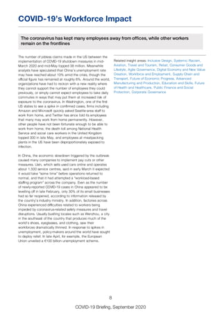 COVID-19’s Workforce Impact
The coronavirus has kept many employees away from offices, while other workers
remain on the frontlines
The number of jobless claims made in the US between the
implementation of COVID-19 shutdown measures in mid-
March 2020 and mid-May topped 38 million. Meanwhile
analysts have speculated that China’s unemployment rate
may have reached about 10% amid the crisis, though the
official figure has remained at roughly 6%. Around the world,
organizations have had to reckon with a new reality where
they cannot support the number of employees they could
previously, or simply cannot expect employees to take daily
commutes in ways that may put them at increased risk of
exposure to the coronavirus. In Washington, one of the first
US states to see a spike in confirmed cases, firms including
Amazon and Microsoft quickly asked Seattle-area staff to
work from home, and Twitter has since told its employees
that many may work from home permanently. However,
other people have not been fortunate enough to be able to
work from home; the death toll among National Health
Service and social care workers in the United Kingdom
topped 300 in late May, and employees at meatpacking
plants in the US have been disproportionately exposed to
infection.
In China, the economic slowdown triggered by the outbreak
caused many companies to implement pay cuts or other
measures. Uxin, which sells used cars online and operates
about 1,500 service centres, said in early March it expected
it would take “some time” before operations returned to
normal, and that it had attempted a “workload-based
staffing program” across the company. Even as the number
of newly-reported COVID-19 cases in China appeared to be
levelling off in late February, only 30% of its small businesses
had so far reopened, according to information released by
the country’s industry ministry. In addition, factories across
China experienced difficulties related to workers being
impeded by coronavirus-related safety measures and travel
disruptions. Usually bustling locales such as Wenzhou, a city
in the southeast of the country that produces much of the
world’s shoes, eyeglasses, and clothing, saw their
workforces dramatically thinned. In response to spikes in
unemployment, policy-makers around the world have sought
to deploy relief. In late April, for example, the European
Union unveiled a €100 billion unemployment scheme.
Related insight areas: Inclusive Design, Systemic Racism,
Aviation, Travel and Tourism, Retail, Consumer Goods and
Lifestyle, Agile Governance, Digital Economy and New Value
Creation, Workforce and Employment, Supply Chain and
Transport, Future of Economic Progress, Advanced
Manufacturing and Production, Education and Skills, Future
of Health and Healthcare, Public Finance and Social
Protection, Corporate Governance
8
COVID-19 Briefing, September 2020
 