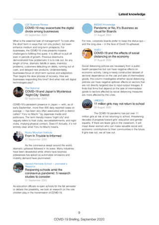 LSE Business Review
COVID-19 may exacerbate the digital
divide among businesses
03 September 2020
What is the essential task of management? To look after
the short term in ways that not only protect, but even
enhance medium and long-term prospects. For
businesses, the COVID-19 crisis presents massive
challenges to fulfilling this quest; it is difficult to pull off
even in periods of growth. Previous downturns
demonstrated how problematic it is to ride out, for any
length of time, dramatic falloffs in sales, inventory
problems, customers defaulting on debts, running out of
cash, and delayed new products. Understandably,
businesses focus on short-term survival and adaptation.
Then begins the slow process of recovery. How are
businesses responding this time? And what role will digital
technologies play? .
The Diplomat
COVID-19 and Japan’s Mysterious
‘Night City’ District
02 September 2020
COVID-19’s persistent presence in Japan — with, as of
early September, more than 600 daily reported cases on
average — has been very often associated with a district
called “ Yoru no Machi ” by Japanese media and
politicians. The term literally means “night city” and
vaguely refers to host clubs, sex establishments, and night
clubs, implying physical contact. Does it? Actually, it’s not
entirely clear what Yoru no Machi means.
Rocky Mountain Institute
From In Trouble to Informed
01 September 2020
As the coronavirus swept around the world,
dramatic upheaval followed in its wake. Many industries
have been devastated while others have boomed,
joblessness has spiked as automobile emissions and
mobility demand have plummeted.
Harvard Kennedy School – Journalist’s
Resource
Reopening schools amid the
coronavirus pandemic: 5 research
studies to consider
01 September 2020
As education officials re-open schools for the fall semester
or debate the possibility, we look at research on the role
children play in the transmission of COVID-19.
INSEAD Knowledge
Pandemic or No, It’s Business as
Usual for Boards
31 August 2020
For now, corporate boards prefer to keep the status quo –
and the long view – in the face of Covid-19 upheaval.
VoxEU
COVID-19 and the effects of social
distancing on the economy
31 August 2020
Social distancing policies are necessary from a public
health perspective but can have negative effects on
economic activity. Using a newly constructed dataset of
sectoral dependence on the use and sale of intermediate
goods, this column investigates whether social distancing
policies can have negative spillover effects on sectors that
are not directly targeted due to input-output linkages. It
finds that firms that depend on the sale of intermediate
goods to sectors affected by social distancing measures
are more affected by the crisis.
UNESCO
11 million girls may not return to school
28 August 2020
The COVID-19 pandemic has put over 11
million girls at risk of not returning to school, threatening
decades of progress toward girls’ education and gender
equality. If there are fewer girls in the classroom, it will
mean fewer women who can make valuable social and
economic contributions to their communities in the future.
If girls lose out, we all lose out.
Latest knowledge
9
COVID-19 Briefing, September 2020
 