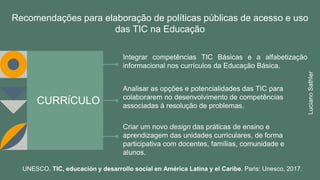 CURRÍCULO
Integrar competências TIC Básicas e a alfabetização
informacional nos currículos da Educação Básica.
Analisar as opções e potencialidades das TIC para
colaborarem no desenvolvimento de competências
associadas à resolução de problemas.
Criar um novo design das práticas de ensino e
aprendizagem das unidades curriculares, de forma
participativa com docentes, famílias, comunidade e
alunos.
Recomendações para elaboração de políticas públicas de acesso e uso
das TIC na Educação
UNESCO. TIC, educación y desarrollo social en América Latina y el Caribe. Paris: Unesco, 2017.
LucianoSathler
 