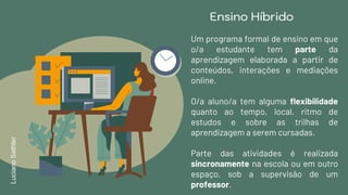 Ensino Híbrido
Um programa formal de ensino em que
o/a estudante tem parte da
aprendizagem elaborada a partir de
conteúdos, interações e mediações
online.
O/a aluno/a tem alguma flexibilidade
quanto ao tempo, local, ritmo de
estudos e sobre as trilhas de
aprendizagem a serem cursadas.
Parte das atividades é realizada
sincronamente na escola ou em outro
espaço, sob a supervisão de um
professor.
LucianoSathler
 