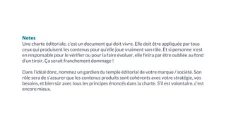 Notes
Une charte éditoriale, c’est un document qui doit vivre. Elle doit être appliquée par tous
ceux qui produisent les contenus pour qu’elle joue vraiment son rôle. Et si personne n’est
en responsable pour le vérifier ou pour la faire évoluer, elle finira par être oubliée au fond
d’un tiroir. Ça serait franchement dommage !
Dans l’idéal donc, nommez un gardien du temple éditorial de votre marque / société. Son
rôle sera de s’assurer que les contenus produits sont cohérents avec votre stratégie, vos
besoins, et bien sûr avec tous les principes énoncés dans la charte. S’il est volontaire, c’est
encore mieux.
 