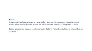 Notes
Les premières phrases de roman, quand elles sont réussies, donnent immédiatement
envie de lire la suite. Et elles le font, parfois, sans vous dire de quoi va parler la suite.
Est-ce que ce n’est pas une excellente façon d’attirer l’attention du lecteur en éveillant sa
curiosité ?
 