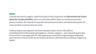 Notes
Comme son nom le suggère, cette technique invite à organiser les informations de la plus
générale à la plus détaillée, selon un ordre bien défini. Donc on commence par bien
planter le décor. On répond à la question directement (et donc sans forcément parler de
votre produit ou service tout de suite).
Cette pratique correspond à l’écriture web pour deux raisons. Elle délivre
immédiatement l’information principale au « lecteur zappeur », qui n’accorde guère plus
d’une minute à une page web. Et, elle répond aux contraintes ergonomiques imposées
par la lecture à l’écran, telle qu’une vitesse de lecture diminuée de 6 à 25% par rapport au
papier.
 