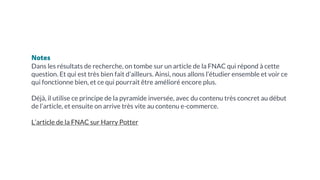 Notes
Dans les résultats de recherche, on tombe sur un article de la FNAC qui répond à cette
question. Et qui est très bien fait d’ailleurs. Ainsi, nous allons l’étudier ensemble et voir ce
qui fonctionne bien, et ce qui pourrait être amélioré encore plus.
Déjà, il utilise ce principe de la pyramide inversée, avec du contenu très concret au début
de l’article, et ensuite on arrive très vite au contenu e-commerce.
L’article de la FNAC sur Harry Potter
 