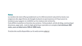 Notes
Le nombre de mots influe grandement sur le référencement naturel d’un texte. Les
exigences des algorithmes de Google évoluent en permanence et il faut suivre la
tendance pour gagner en visibilité sur les moteurs de recherche.
Cela diffère toutefois en fonction du contenu : fiche produit, article de blog, communiqué
de presse, page web…mais la règle générique à prendre en compte c’est minimum 300
mots, avec un idéal entre 500 et 1000 mots.
Il existe des outils disponibles sur le web comme celui-ci
 