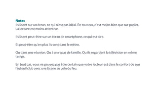 Notes
Ils lisent sur un écran, ce qui n’est pas idéal. En tout cas, c’est moins bien que sur papier.
La lecture est moins attentive.
Ils lisent peut-être sur un écran de smartphone, ce qui est pire.
Et peut-être qu’en plus ils sont dans le métro.
Ou dans une réunion. Ou à un repas de famille. Ou ils regardent la télévision en même
temps.
En tout cas, vous ne pouvez pas être certain que votre lecteur est dans le confort de son
fauteuil club avec une tisane au coin du feu.
 