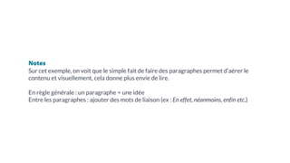 Notes
Sur cet exemple, on voit que le simple fait de faire des paragraphes permet d’aérer le
contenu et visuellement, cela donne plus envie de lire.
En règle générale : un paragraphe = une idée
Entre les paragraphes : ajouter des mots de liaison (ex : En effet, néanmoins, enfin etc.)
 